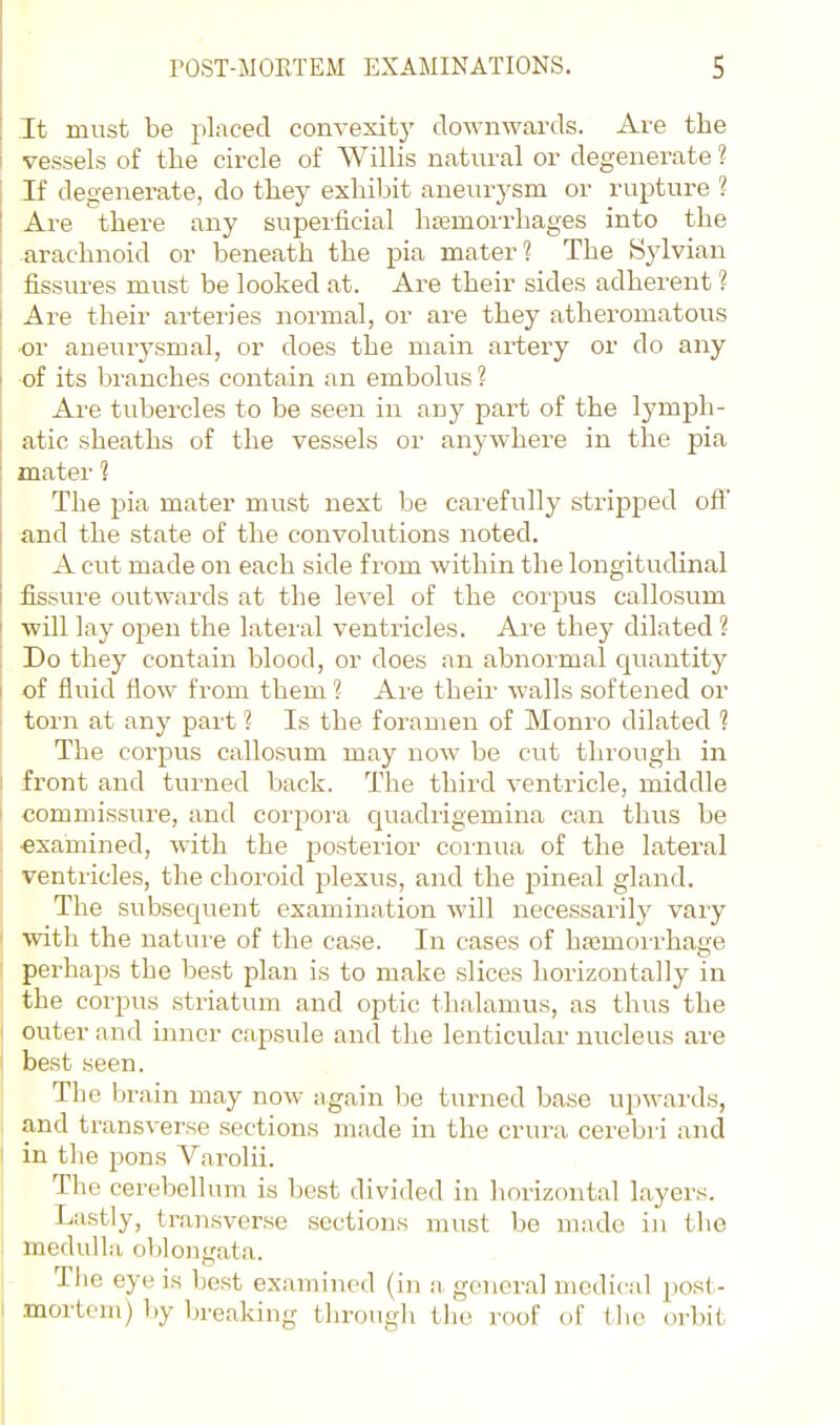 It must be placed convexity downwards. Are the vessels of the circle of Willis natural or degenerate ? If degenerate, do tliey exhibit aneur-ysm or rupture ? Are there any superficial hsemorrhages into the arachnoid or beneath the pia mater? The Sylvian fissures must be looked at. Are their sides adherent ? Are their arteries normal, or are they atheromatous ■or aneurysmal, or does the main artery or do any of its branches contain an embolus ? Are tubercles to be seen in any part of the lymph- atic sheaths of the vessels or anywhere in the pia mater 1 The pia mater must next be cai'efully stripped off and the state of the convolutions noted. A cut made on each side from within the longitudinal £ssure outwaixls at the level of the corpus callosum will lay open the lateral ventricles. Are they dilated ? Do they contain blood, or does an abnormal quantity of fluid flow from them ?- Are their walls softened or torn at any part 1 Is the foramen of Monro dilated 1 The corpus callosum may now be cut through in front and turned back. The third ventricle, middle commissure, and corpora quadrigemina can thus be exainined, with the posterior cornua of the lateral ventricles, the choroid plexus, and the pineal gland. The subsequent examination will necessarily vary with the nature of the case. In cases of hajmorrhage perhaps the best plan is to make slices horizontally in the corpus striatum and optic thalamus, as thus the outer and inner capsule and the lenticular nucleus are best seen. The brain may now again he turned base upM-ards, and transverse sections made in the crura cerebri and in the pons Varolii. The cerebellum is best divided in horizontal layers. Lastly, transverse sections must be made in the medulla oblongata. Tlie eye is best examined (in a, general medical post- mortem) by breaking througli the roof of the orbit