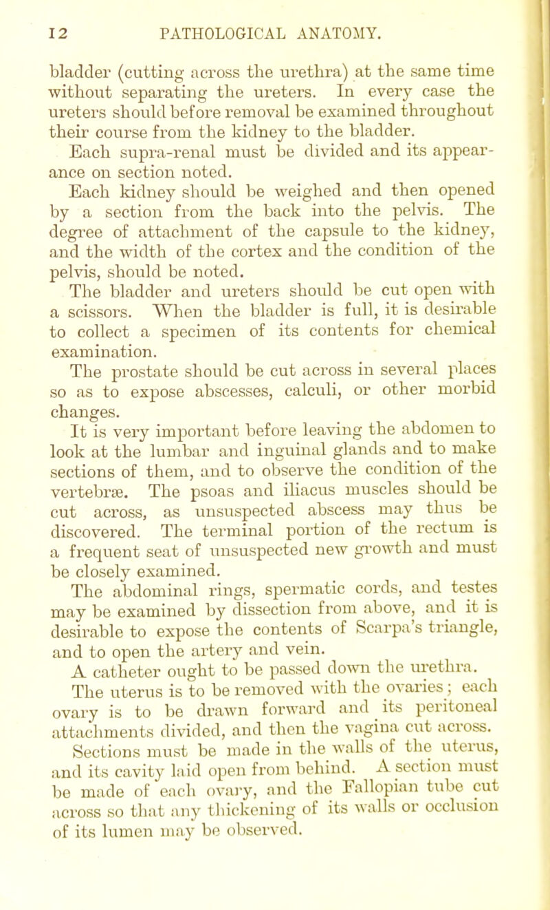 bladder (cutting across the urethra) at the same time without separating the ureters. In every case the ureters should before removal be examined throughout their course from the kidney to the bladder. Each supi'a-renal must be divided and its appear- ance on section noted. Each kidney should be weighed and then opened by a section from the back into the peMs. The degree of attachment of the capsule to the kidney, and the width of the cortex and the condition of the pelvis, should be noted. The bladder and ureters should be cut open with a scissors. When the bladder is full, it is desii-able to collect a specimen of its contents for chemical examination. The prostate should be cut across in several places so as to expose abscesses, calculi, or other morbid changes. It is very important before leaving the abdomen to look at the lumbar and inguinal glands and to make sections of them, and to observe the condition of the vertebrte. The psoas and iliacus muscles should be cut across, as unsuspected abscess may thus be discovered. The terminal portion of the rectum is a frequent seat of unsuspected new gi-owth and must be closely examined. The abdominal rings, spermatic cords, and testes may be examined by dissection from above, and it is desirable to expose the contents of Scarpa's triangle, and to open the artery and vein. A catheter ought to be passed down the urethra. The uterus is to be removed with the ovaries; each ovary is to be drawn forward and its peritoneal attachments divided, and then the vagina cut across. Sections must be made in the walls of the uterus, and its cavity laid open from behind. A section must be made of each ovai-y, and the Fallopian tube cut across so that any thickening of its walls or occlusion of its lumen may be observed.