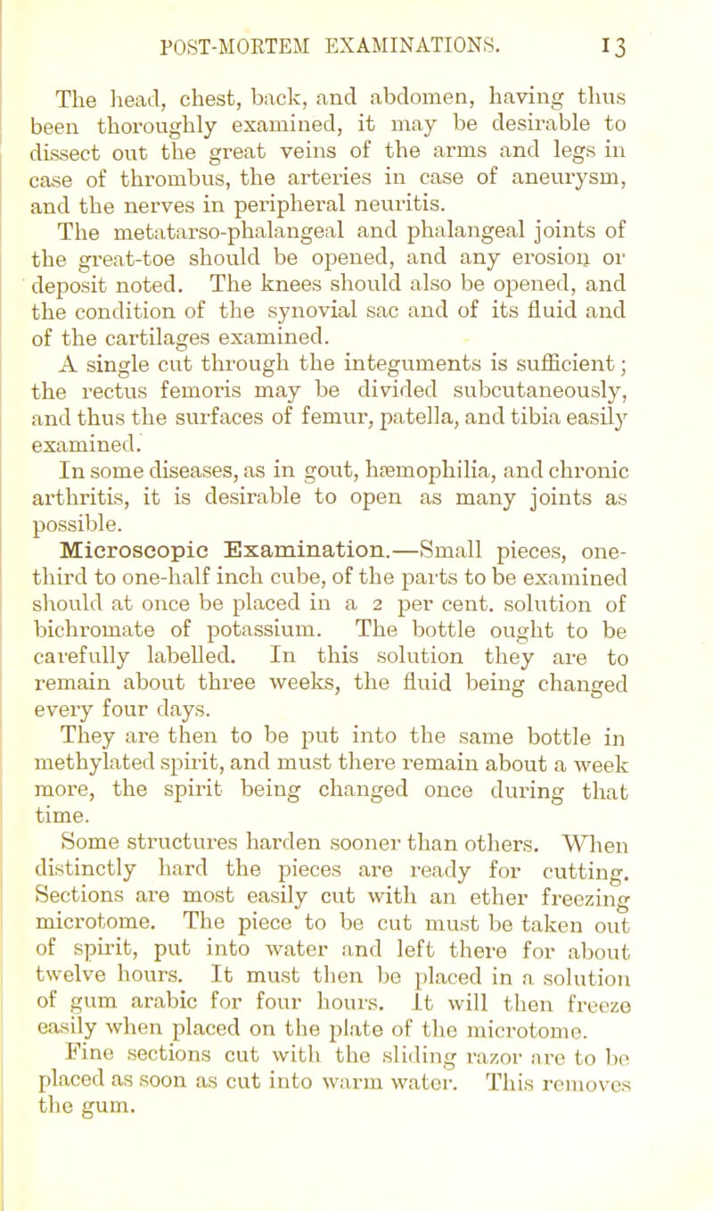 The head, chest, back, and abdomen, having thus been thoi-oughly examined, it may be desirable to dissect out the great veins of the arms and legs in case of thrombus, the arteries in case of aneurysm, and the nerves in peripheral neuritis. The metatarso-phalangeal and phalangeal joints of the great-toe should be opened, and any erosion or deposit noted. The knees should also be opened, and the condition of the synovial sac and of its fluid and of the cartilages examined. A single cut through the integuments is sufiicient; the rectus femoris may be divided subcutaneously, and thus the surfaces of femur, patella, and tibia easily examined. In some diseases, as in gout, hremophilia, and chronic arthritis, it is desirable to open as many joints as possible. Microscopic Examination.—Small pieces, one- third to one-half inch cube, of the parts to be examined should at once be placed in a 2 per cent, solution of bichromate of potassium. The bottle ought to be carefully labelled. In this solution they are to remain about three weeks, the fluid being changed every four days. They are then to be put into the same bottle in methylated spirit, and must there remain about a week more, the spirit being changed once during that time. Some structures harden sooner than others. When distinctly hard the pieces are ready for cutting. Sections are most easily cut with an ether freezing microtome. The piece to be cut must be taken out of spirit, put into water and left there for about twelve hours. It must then be placed in a solution of gum arable for four hours. It will then freeze easily when placed on the plate of the microtome. Fine sections cut with the sliding razor are to be placed as soon as cut into wax-m water. This removes the gum.