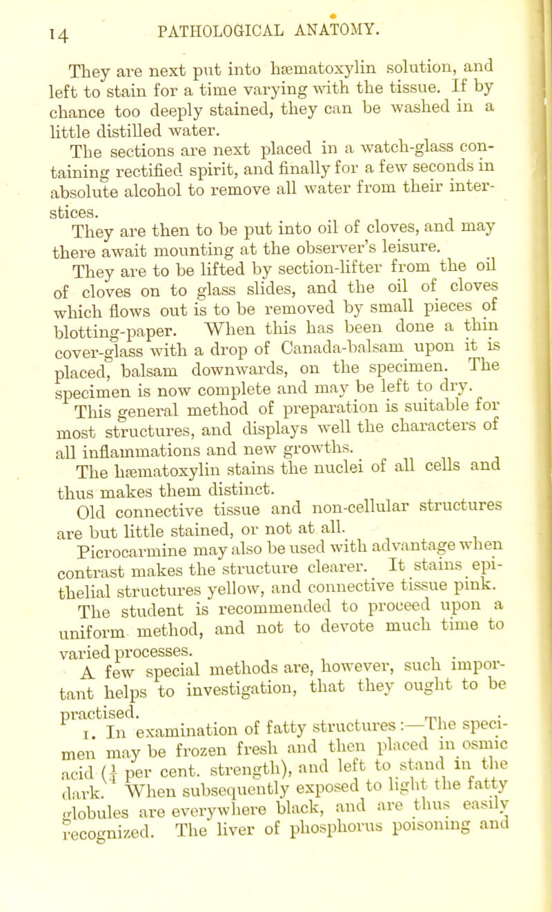 They are next put into hajmatoxylin solution, and left to stain for a time varying with the tissue. If by chance too deeply stained, they can be washed in a little distilled water. The sections are next placed in a watch-glass con- taining rectified spirit, and finally for a few seconds in absolute alcohol to remove all water from their inter- sticGS. They are then to be put into oil of cloves, and may there await mounting at the observer's leisure. They are to be lifted by section-lifter from the oil of cloves on to glass slides, and the oil of cloves which fiows out is to be removed by small pieces of blotting-paper. When this has been done a thin cover-glass with a drop of Canada-balsam upon it is placed, balsam downwards, on the specimen. The specimen is now complete and may be left to dry. This general method of preparation is suitable for most structures, and displays well the characters of all inflammations and new growths. The hajmatoxylin stains the nuclei of all cells and thus makes them distinct. Old connective tissue and non-cellular structures are but Httle stained, or not at all. Picrocarmine may also be used with advantage when contrast makes the structure clearer. It stains epi- thelial structures yellow, and connective tissue pink. The student is recommended to proceed upon a uniform method, and not to devote much time to varied processes. . A few special methods are, however, such impor- tant helps to investigation, that they ought to be ^''T^ Ii^ examination of fatty structures :—The speci- men maybe frozen fresh and then placed in osmic acid Q per cent, strength), and left to stand lu the dark When subsequently exposed to light the fatty .rlobules are everywhere black, and are thus easily recocmized. The liver of phosphorus poisoning and