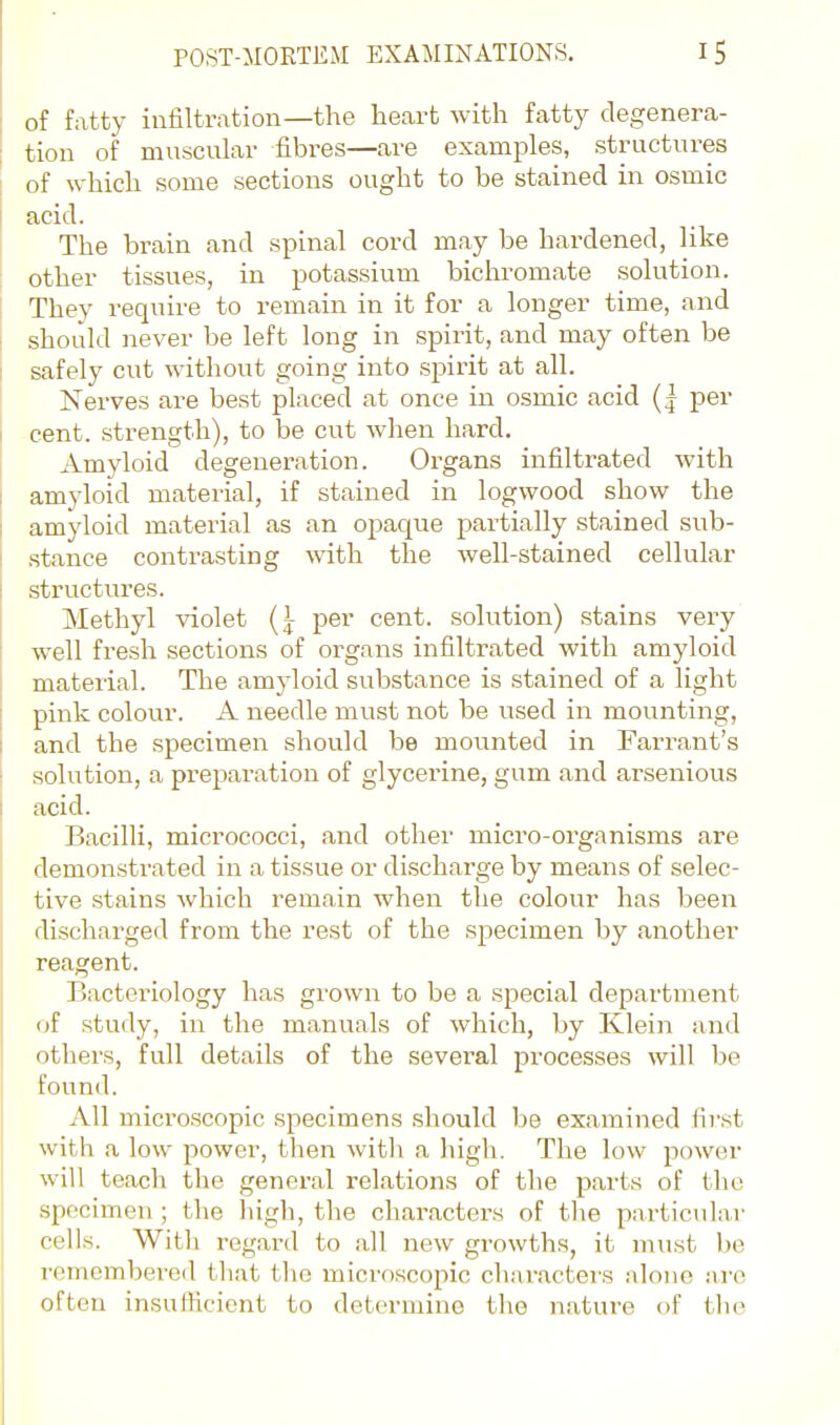 of fatty infiltration—the heart with fatty degenera- tion of muscular fibres—are examples, structures of which some sections ought to be stained in osmic acid. The brain and spinal cord may be hardened, like other tissues, in potassium bichromate solution. They require to remain in it for a longer time, and should never be left long in spirit, and may often be safely cut without going into spirit at all. Nerves are best placed at once in osmic acid (| per cent, strength), to be cut when hard. Amyloid degeneration. Organs infiltrated with amyloid material, if stained in logwood show the amyloid material as an ojaaque partially stained sub- stance contrasting with the well-stained cellular structures. Methyl \'iolet {} per cent, solution) stains very well fresh sections of organs infiltrated with amyloid material. The amyloid substance is stained of a light pink colour. A needle must not be used in mounting, and the specimen should be mounted in Farrant's solution, a preparation of glycerine, gum and arsenious acid. Bacilli, micrococci, and other micro-organisms are demonstrated in a tissue or discharge by means of selec- tive stains which remain when the colour has been discharged from the rest of the specimen by another reagent. Bacteriology has gi'own to be a special department of study, in the manuals of which, by Klein and others, full details of the several processes will be found. All microscopic specimens .should be examined first with a low power, then witli a high. The low power will teach the general relations of the parts of the specimen; the high, the characters of tlie particular colls. With regard to all new growths, it must be remembered that the microscopic characters alone arc often insufficient to determine the nature of tlie