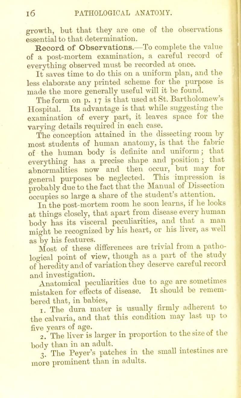 growth, but that they are one of the observations essential to that determination. Record of Observations.—To complete the value of a post-mortem examination, a careful record of everything observed must be recorded at once. It saves time to do this on a uniform plan, and the less elaborate any printed scheme for the purpose is made the more generally useful will it be found. The form on p. 17 is that used at St. Bartholomew's Hospital. Its advantage is that while suggesting the examination of every part, it leaves space for the varying details required in each case. The conception attained in the dissecting room by most students of human anatomy, is that the fabric of the human body is definite and uniform; that everything has a precise shape and position; that abnormalities now and then occur, but may for general purposes be neglected. This impression is probably due to the fact that the Manual of Dissection occupies so large a share of the student's attention. In the post-mortem room he soon learns, if he looks at things closely, that apart from disease every human body has its visceral pecuHarities, and that a man might be i-ecognized by his heart, or his liver, as well as by his features. Most of these differences are trivial from a patho- loc^ical point of view, though as a part of the study of^heredity and of variation they deserve careful record and investigation. Anatomical peculiarities due to age are sometimes mistaken for effects of disease. It should be remem- bei-ed that, in babies, 1. The dura mater is usually firmly adherent to the calvaria, and that this condition may last up to five years of age. . 2. The liver is larger in proportion to the size of the body than in an adult. 3. The Peyer's patches in the small intestines are more prominent than in adults.