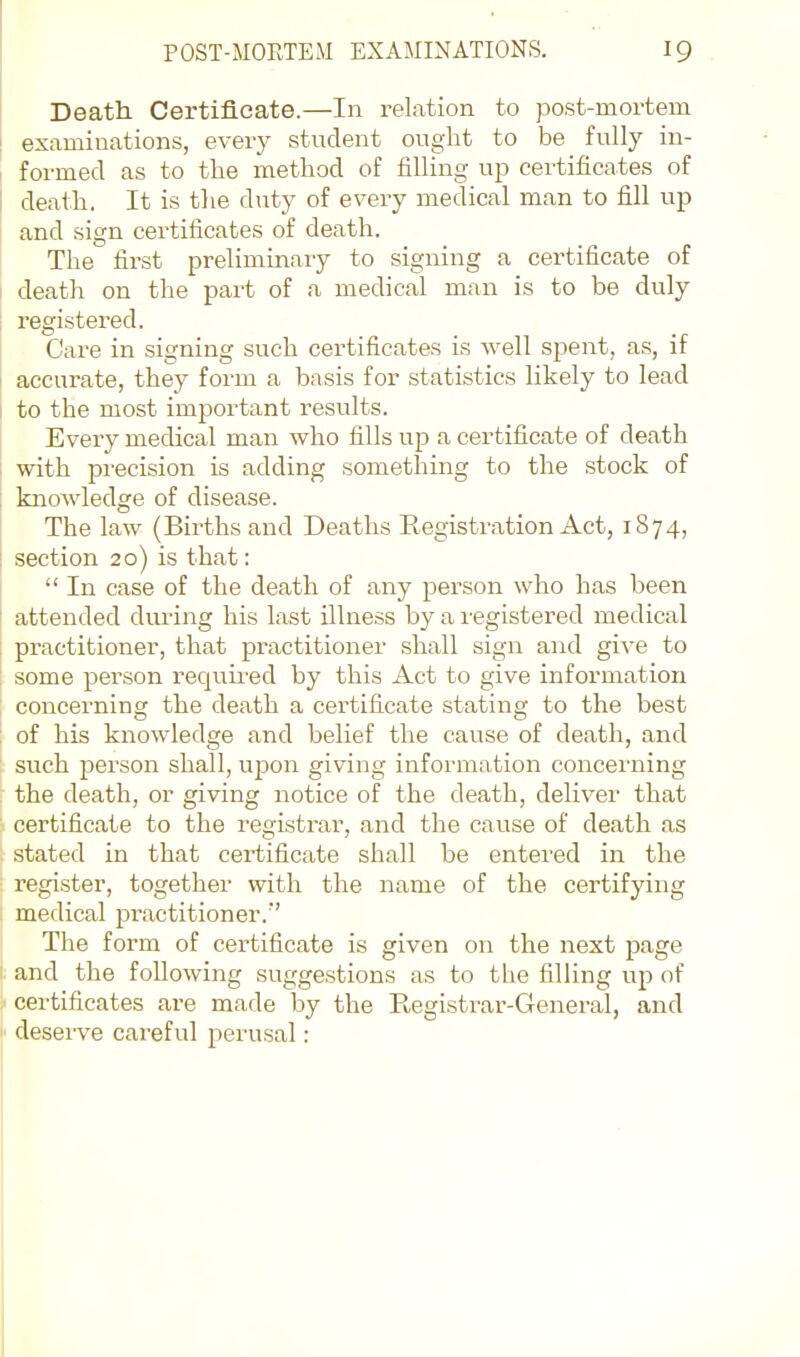 Death Certificate.—In relation to }Dost-mortem examinations, every student ought to be fully in- formed as to the method of filling up certificates of death. It is the diity of every medical man to fill up and sign certificates of death. The first preliminary to signing a certificate of death on the part of a medical man is to be duly registered. Care in signing such certificates is well spent, as, if accurate, they form a basis for statistics likely to lead to the most important results. Every medical man who fills up a certificate of death with precision is adding something to the stock of knowledge of disease. The law (Births and Deaths Registration Act, 1874, section 20) is that:  In case of the death of any person who has been attended during his last illness by a registered medical practitioner, that practitioner shall sign and give to some person required by this Act to give information concerning the death a certificate stating to the best of his knowledge and belief the cause of death, and such person shall, upon giving information concerning the death, or giving notice of the death, deliver that certificate to the registrar, and the cause of death as .stated in that certificate shall be entered in the register, together with the name of the certifying medical practitioner. The form of certificate is given on the next page and the following suggestions as to the filling up of certificates are made by the Registrar-General, and deserve careful perusal: