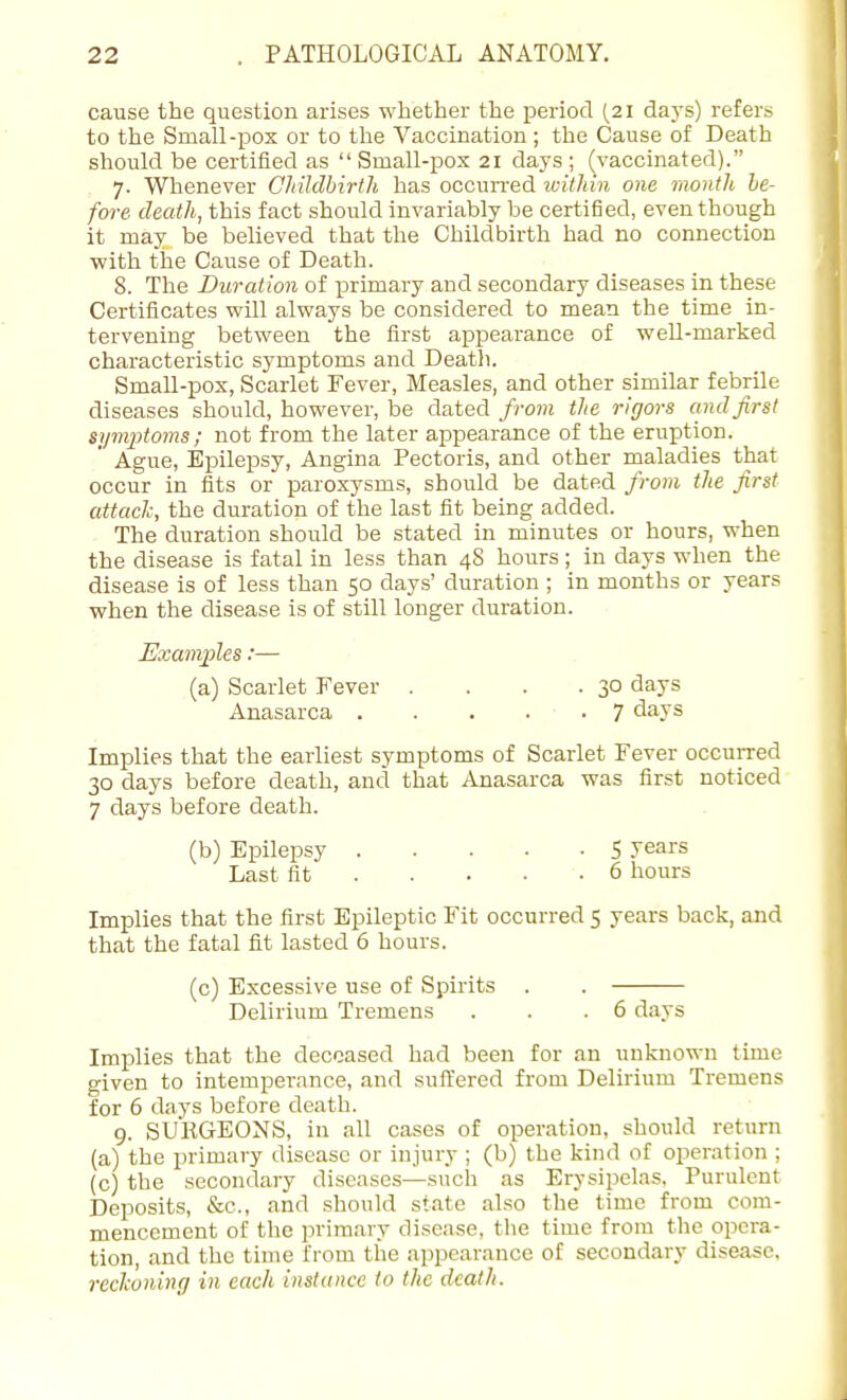 cause the question arises whether the period [21 days) refers to the Small-pox or to the Vaccination; the Cause of Death should be certified as  Small-pox 21 days ; (vaccinated). 7. Whenever CMldhirth has occun-ed ivitliin one month he- fore death, this fact should invariably be certified, even though it may be believed that the Childbirth had no connection with the Cause of Death. 8. The Duration of primary and secondary diseases in these Certificates will always be considered to mean the time in- tervening between the first apjDearance of well-marked characteristic symptoms and Deatli. Small-pox, Scarlet Fever, Measles, and other similar febrile diseases should, however, be dated from the rigors and first siimptoms; not from the later appearance of the eruption. Ague, Epilepsy, Angina Pectoris, and other maladies that occur in fits or paroxysms, should be dated from the first attach, the duration of the last fit being added. The duration should be stated in minutes or hours, when the disease is fatal in less than 48 hours; in days when the disease is of less than 50 days' duration ; in months or years when the disease is of still longer duration. Examples:— (a) Scarlet Fever . . . .30 days Anasarca 7 days Implies that the earliest symptoms of Scarlet Fever occurred 30 days before death, and tliat Anasarca was first noticed 7 days before death. (b) Epilepsy 5 Jears Last fit 6 hours Implies that the first Epileptic Fit occurred 5 years back, and that the fatal fit lasted 6 hours. (c) Excessive use of Spirits . . Delirium Tremens . . .6 days Implies that the deceased had been for an unknown time given to intemperance, and suffered from Delirium Tremens for 6 days before death. 9. SUKGEONS, in all cases of operation, should return (a) the primary disease or injury ; (b) the kind of operation ; (c) the secondary diseases—such as Erysipelas, Purulent Deposits, &c., and should state also the time from com- mencement of the primary disease, the time from the opera- tion, and the time from the appearance of secondary disease, reckoning in each instance to the death.