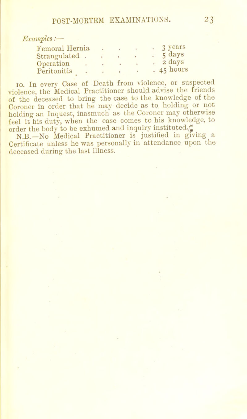 Examples:— Femoral Hernia - • ■ ■ 3 years Strangulated S <iays Operation 2 days Peritonitis _ 45 ^oms 10. In every Case of Death from violence, or suspected violence, the Medical Practitioner should advise the friends of the deceased to bring the case to the knowledge of the Coroner in order that he may decide as to holding or not holding an Inquest, inasmuch as the Coroner may otherwise feel it his duty, when the case comes to his knowledge, to order the body to be exhumed and inquiry instituted.--^ N.B.—No Medical Practitioner is justified in giving a Certificate unless he was personally in attendance upon the deceased during the last illness.