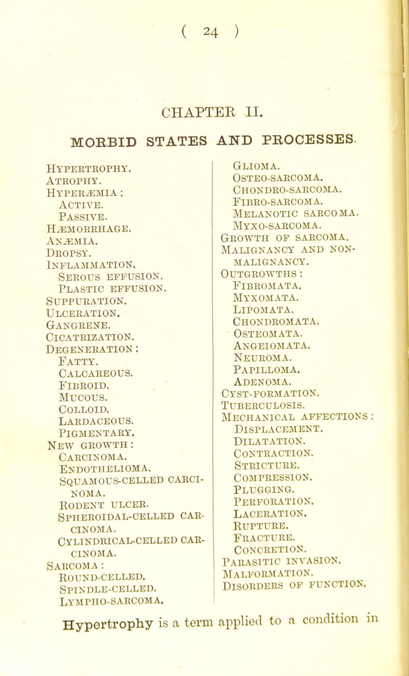 CHAPTER II. MORBID STATES AND PROCESSES. Hypeeteophy. Atrophy. HYPEEiEMIA : Active. Passive. HiEMOREHAGB. ANiEMIA. Dropsy. Inflammation. SEEOUS EFFUSION. Plastic effusion. Suppueation. Ulceeation. Gangeene. Cicatrization. Degeneration : Fatty. Calcareous. Fibroid. Mucous. Colloid. Lardaceous. Pigmentary. New GROWTH: Carcinoma. Endothelioma. Squamous-celled caeci- NOMA. Rodent ulcee. SPHEEOIDAL-CELLED CAR- CINOMA. Cylindeical-cellbd car- cinoma. Sarcoma: Round-celled. Spindle-celled. Lympho-sarcoma. Hypertrophy is a term Glioma. Osteo-sarcoma. Chondro-saecoma. Fibeo-saecoma. Melanotic sarcoma. Myxo-sarcoma. Growth of sarcoma. Malignancy and non- malignancy. Outgrowths: Fibromata. Myxomata. LiPOMATA. Chondromata. Osteomata. Angeiomata. Neuroma. Papilloma. Adenoma. Cyst-foemation. Tubeeculosis. Mechanical affections : Displacement. Dilatation. conteaction. Steictuee. compeession. Plugging. Peefoeation. Laceeation. Rupture. Feactuee. Conceetion. Parasitic invasion. Malformation. Disordees of function. applied to a condition in