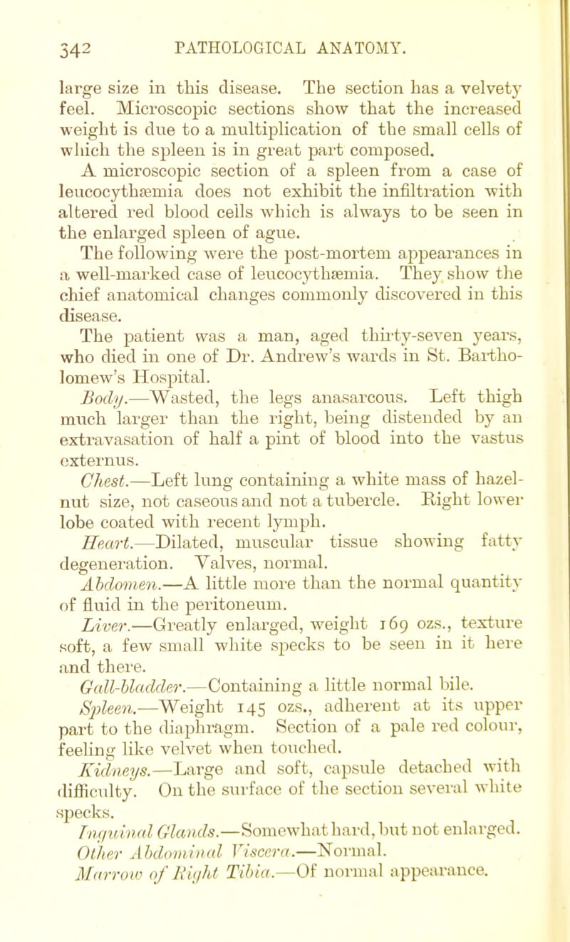 large size in this disease. The section has a velvety feel. Microscopic sections show that the increased weight is due to a multiplication of the small cells of which the spleen is in great part composed. A microscopic section of a spleen from a case of leucocythfemia does not exhibit the infiltration with altered red blood cells which is always to be seen in the enlarged spleea of ague. The following were the post-mortem appearances in a well-marked case of leucocythsemia. They show the chief anatomical changes commonly discovered in this disease. The patient was a man, aged thii'ty-seven years, who died in one of Dr. Andrew's wards in St. Bartho- lomew's Hospital. Body.—Wasted, the legs ana-sarcous. Left thigh much lai'ger than the right, being distended by an extravasation of half a pint of blood into the vastus cxternus. Chest.—Left lung containing a white mass of hazel- nut size, not caseous and not a tubercle. Right lower lobe coated with recent lymph. Heart.—Dilated, muscular tissue showing fatty degeneration. Valves, normal. Abdomen.—A little more than the normal quantity of fluid in the peritoneum. Liver.—Greatly enlarged, weight 169 ozs., texture soft, a few small white specks to be seen in it here and there. Gall-bladder.—Containing a little normal bile. Sj)leen.—Weight 145 ozs., adherent at its upper part to the diaphragm. Section of a pale red colour, feeling like velvet when touched. Kidneys.—Large anil soft, capsule detached with difficulty. On the surface of the section several white specks. I'lu/idnal Glands.—Somewhat hard, Init not enlarged. Other Abdominal Viscera.—Normal. Marroin of h'ujht Tibia.—Oi normal appearance.