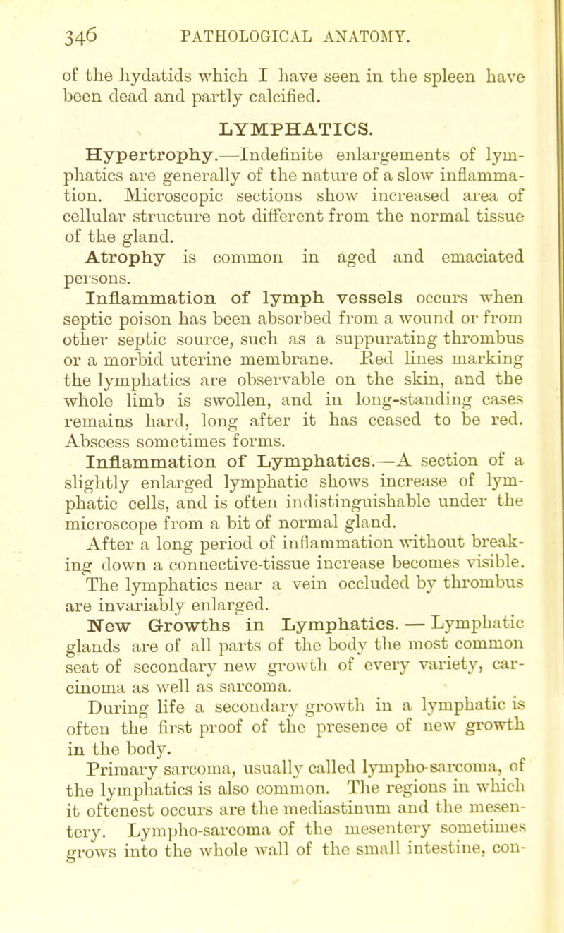 of the hydatids which I have seen in the spleen have been dead and partly calcified. LYMPHATICS. Hypertrophy.—Indefinite enlargements of lym- phatics are generally of the nature of a slow inflamma- tion. Microscopic sections show increased area of cellular structure not different from the normal tissue of the gland. Atrophy is common in aged and emaciated persons. Inflammation of lymph vessels occurs when septic poison has been absorbed from a wound or from other septic source, such as a suppurating thrombus or a morbid uterine membrane. Red hnes marking the lymphatics are observable on the skin, and the whole limb is swollen, and in long-standing cases remains hard, long after it has ceased to be red. Abscess sometimes forms. Inflammation of Lymphatics.—A section of a slightly enlarged lymphatic shows increase of lym- phatic cells, and is often indistinguishable under the microscope from a bit of normal gland. After a long period of inflammation %vithout break- ing down a connective-tissue increase becomes visible. The lymphatics near a vein occluded by thrombus are invariably enlarged. New Growths in Lymphatics. — Lymphatic glands are of all parts of the body the most common seat of secondary new gi'owth of every variety, car- cinoma as well as sarcoma. During life a secondary growth in a lymphatic is often the fiji'st proof of the presence of new growth in the body. Primary sarcoma, usually called lympho-sarcoma, of the lymphatics is also common. The regions in which it oftenest occurs are the mediastinum and the mesen- tery. Lympho-sarcoma of the mesentery sometimes grows into the whole wall of the small intestine, con-