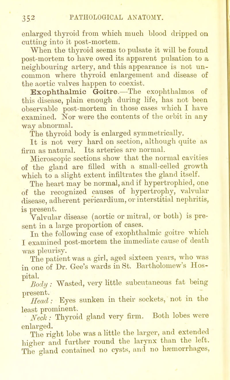 enlarged thyroid from which much blood dripped on cutting into it post-mortem. When the thyroid seems to pulsate it will be found post-mortem to have owed its apparent pulsation to a neighbouring artery, and this appearance is not un- common where thyroid enlargement and disease of the aortic valves happen to coexist. Exophthalmic Goitre.—The exophthalmos of this disease, plain enough diiring life, has not been observable post-mortem in those cases which I have examined. Nor were the contents of the orbit in any way abnormal. The thyroid body is enlarged symmetrically. It is not very hard on section, although quite as firm as natural. Its arteries are normal. Microscopic sections show that the normal cavities of the gland are filled with a small-celled growth which to a slight extent infiltrates the gland itself. The heart may be normal, and if hypertrophied, one of the recognized causes of hypertrophy, valvular disease, adherent pericardium, or interstitial nephritis, is present. Valvular disease (aortic or mitral, or both) is pre- sent in a large proportion of cases. In the following case of exophthalmic goiti-e which I examined post-mortem the immediate cause of death was pleui'isy. The patient was a girl, aged sixteen years, who was in one of Dr. Gee's wards in St. Bartholomew's Hos- pital. Body: Wasted, very little subcutaneous fat being present. . ^ Head: Eyes sunken in their sockets, not in the least prominent. iVec/c .• Thyroid gland very firm. Both lobes were enlai'ged. The right lobe was a little the larger, and extended hio-her and furtlier round the larynx than the left. The -land contained no cysts, and no hannorrhages.