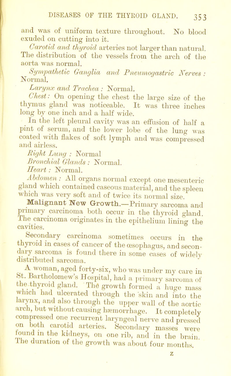 and was of uniform texture throughout. No blood exuded on cutting into it. Carotid and thyroid arteries not larger than natural. The distribution of the vessels from the arch of the aorta was normal. Sympathetic Ganglia and Pneumogastric Nerves : Normal. Larynx and Trachea : Normal. Chest: On opening the chest the large size of the thymus gland was noticeable. It was three inches long by one inch and a half wide. _ In the left pleural cavity was an efFusion of half a pint of serum, and the lower lobe of the lung was coated with flakes of soft lymph and was compressed and airless. Right Lung : Normal Bronchial Glands: Normal. Heart : Normal. Abdomen : All orgaiis normal except one mesenteric gland which contained caseous material, and the spleen which was very soft and of twice its normal size. Malignant New Growth.—Primary sarcoma and primary carcinoma both occur in the thyroid gland. The carcinoma originates in the epithelium liniiig the cavities. Secondary carcinoma sometimes occiu's in the thyroid in cases of cancer of the oesophagus, and secon- dary sarcoma is found there in some cases of widely distributed sarcoma. A woman, aged forty-six, who was under my care in bt. Bartholomew's Hospital, had a primary sarcoma of the thyroid gland. The growth formed a huge mass which had ulcerated through the skin and into the larynx, and also tlirough the upper wall of the aortic arch, but without causing hemorrhage. It completely compressed one recurrent laryngeal nerve and pressed on both carotid arteries. Secondary masses were tound in the kidneys, on one rib, and in the brain Ihe duration of the growth was about four months