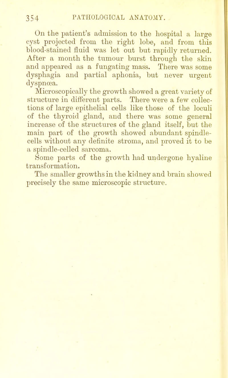 On the patient's admission to the hospital a lai'ge cyst projected from the right lobe, and from this blood-stained fluid was let out but rapidly returned. After a month the tumour burst through the skin and appeared as a fungating mass. There was some dysphagia and partial aphonia, but never urgent dyspnoea. Microscopically the growth showed a great variety of sti'ucture in different parts. There were a few collec- tions of large epithelial cells like those of the loculi of the thyroid gland, and there was some general increase of the structures of the gland itself, but the main part of the growth showed abundant spindle- cells without any definite stroma, and proved it to be a spindle-celled sarcoma. Some parts of the growth had undergone hyaline transformation. The smaller growths in the kidney and brain showed precisely the same microscopic structure.