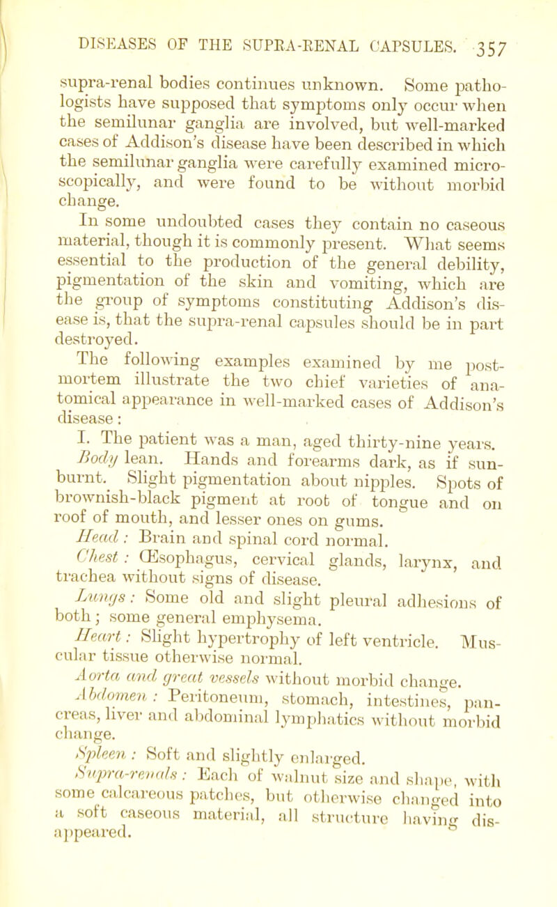 supra-renal bodies continues unknown. Some imtho- logists have supposed that symptoms only occur when the semilunar ganglia are involved, but well-marked cases of Addison's disease have been described in which the semilunar ganglia were carefully examined micro- scopically, and were found to be without morbid change. In some undoubted cases they contain no caseous material, though it is commonly present. What seems essential to the production of the general debility, pigmentation of the skin and vomiting, which are the group of symptoms constituting Addison's dis- ease is, that the supra-renal capsules should be in part destroyed. The following examples examined by me post- mortem illustrate the two chief varieties of ana- tomical appearance in well-marked cases of Addison's disease: I. The patient was a man, aged thirty-nine years. Body lean. Hands and forearms dark, as if sun- burnt.^ Slight pigmentation about nipples. Spots of brownish-black pigment at root of tongue and on roof of mouth, and lesser ones on gums. UpmiI : Brain and spinal cord normal. Chest : (Esophagus, cervical glands, larynx, and trachea without signs of disease. Limys: Some old and slight pleural adhesions of both; some general emphysema. Heart: Slight hypertrophy of left ventricle. Mus- cular tissue otherwise normal. Aorta and great vessels without morbid change. Abdomen : 'PeTitonenm, stomach, intestines, pan- creas, liver and abdominal lympiiatics without morbid change. Splee7i: Soft and slightly enlarged. Hiqjra-revals : Each of walnut size and shape, with some calcareous patches, but otherwise changed into a soft caseous material, all structure liavin-^ dis- a])peared.