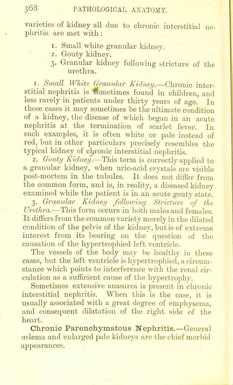 varieties of kidney all due to chronic interstitial ne- phritis are met with: 1. Small white granular kidney. 2. Gouty kidney. 3. Granular kidney following stricture of the urethra. 1. SmcM White Granular Kidney.—Chronic inter- stitial nephritis is 'lf)metimes found in children, and less rarely in patients under thirty years of age. In these cases it may sometimes be the ultimate condition of a kidney, the disease of which began in an acute nephritis at the termination of scarlet fever. In such examples, it is often white or jmle instead of red, but in other particulars precisely resembles the typical kidney of chronic interstitial nephritis. 2. Goutij Kidney.—This term is correctly applied to a granular kidney, when uric-acid crystals are visible post-mortem in the tubules. It does not differ from the common form, and is, in reality, a diseased kidney examined while the patient is in an acute gouty state. 3. Gi-anidar Kidney following Stricture of the Urethra.—This form occurs in both males and females. It diflFers from the common variety merely in the dilated condition of the pehas of the kidney, but is of extreme interest from its bearing on the question of the causation of the hjqjex-trophied left ventricle. The vessels of the body may be healthy in these cases, but the left ventricle is h3'pertrophied, a circum- stance which points to interference with the renal cir- culation as a suiiicient cause of the hypertrophy. Sometimes extensive anasarca is present in chronic interstitial nephritis. When this is the case, it is usually associated with a gi-eat degi-ee of emphysema, and consequent dilatation of the right side of the heart. Chronic Parenchymatous Nephritis.—General oedema and enlarged pale kidneys are the chief morbid appearances.