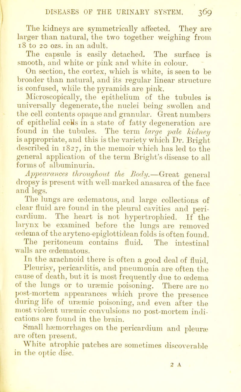 The kidneys are symmetrically affected. They are larger than natural, the two together weighing from 18 to 20 ozs. in an adult. The capsule is easily detached. The surface is smooth, and white or joink and M hite in colour. On section, the cortex, which is white, is seen to be broader than natural, and its regular linear structure is confused, while the pyramids are pink. Microscopically, the epithelium of the tubules is universally degenerate, the nuclei being swollen and the cell contents opaque and giunular. Great numbers of epithelial ceHs in a state of fatty degeneration are found in the tubules. The term large jMle hidne.y is appropriate, and this is the variety which Dr. Bright described in 1827, in the memoir which has led to the genei-al application of the term Briglit's disease to all forms of albuminuria. Appearances throughout the Body.—Great general dropsy is present mth well-marked anasarca of the face and legs. The lungs are cedematous, and large collections of clear fluid are found in the pleural cavities and peri- cardium. The heart is not hypertrophied. If the larynx be examined before the lungs are removed redema of the aryteno-epiglottidean folds is often found. The peritoneum contains fluid. The intestinal walls are cedematous. In the arachnoid there is often a good deal of fluid. Pleurisy, pericarditis, and pneumonia are often the cause of death, but it is most frequently due to cedema of the lungs or to uremic poisoning. There are no post-mortem a]3pearances which prove the presence during life of uriumic poisoning, and even after the most violent ui'smic convulsions no post-mortem indi- cations are found in the brain. Small ha'morrhages on the pericardium and jjleurte are often present. White atrophic patches are sometimes discoverable in the o\)i'ic disc. 2 A