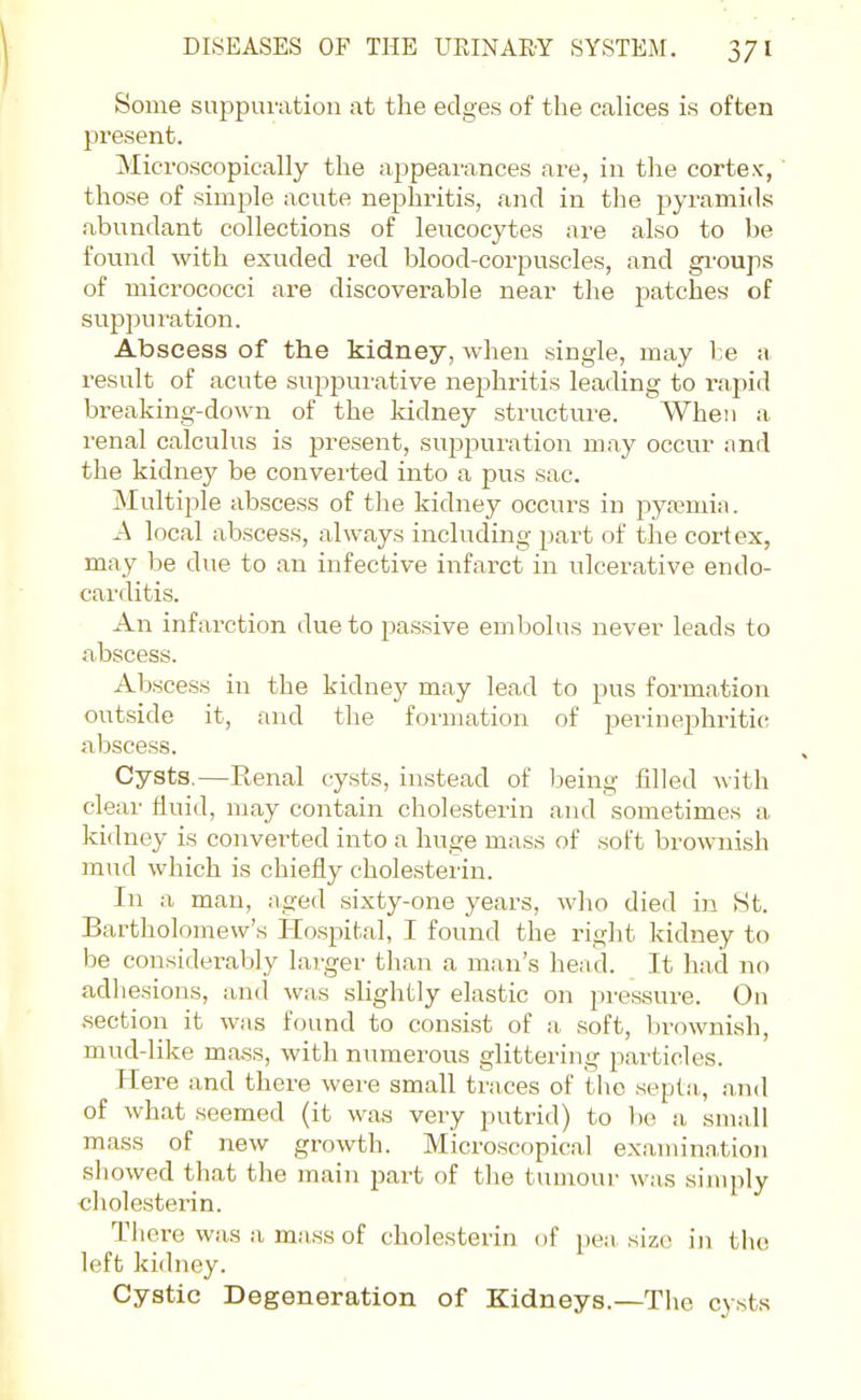 Some suppuration at the edges of the calices is often present. Microscopically the appearances are, in the cortex, those of simple acute nephritis, and in the pyramids abundant collections of leucocytes are also to be found with exuded red blood-corpuscles, and gi'oups of micx'ococci are discoverable near the patches of suppuration. Abscess of the kidney, when single, may l:e a result of acute suppui'ative nephritis leading to rapid breaking-down of the kidney structure. When a renal calculus is present, suj^puration may occur and the kidney be converted into a pus sac. Multiple abscess of the kidney occurs in pyaemia. A local abscess, always including part of the cortex, may be due to an infective infarct in ulcerative endo- carditis. An infarction due to passive embolus never leads to abscess. Abscess in the kidnej' may lead to pus formation outside it, and the formation of jaerinephritic abscess. Cysts.—Renal cysts, instead of being filled with clear fluid, may contain cholesterin and sometimes a kidney is converted into a huge mass of soft brownish mud which is chiefly cholesterin. In a man, aged sixty-one years, who died in 8t. Bartholomew's Hospital, I found the right kidney to be considerably lai'ger than a man's head. It had no adliesions, and was slightly elastic on pressure. On section it was found to consist of a soft, bi^ownish, mud-like mass, with numerous glittering particles. Here and there were small traces of tho septa,, and of what seemed (it was very putrid) to ho a- small mass of new growth. Microscopical examination showed that the main part of the tumour was simply cholesterin. There was a mass of cholesterin of pe;i size in tho left kidney. Cystic Degeneration of Kidneys.—Tlie cysts