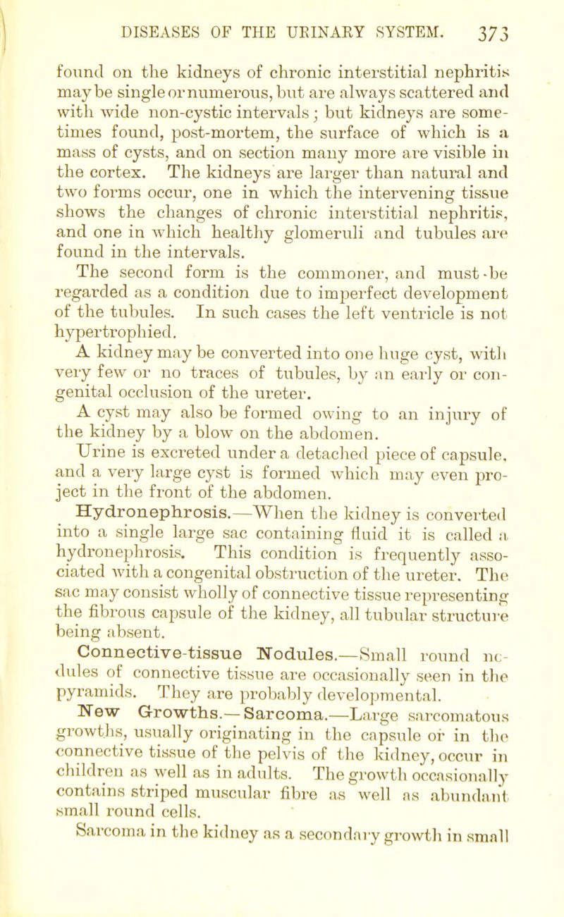 found on the kidneys of chronic interstitial nephritis maybe single or numerous, but are always scattered and with wide non-cystic intervals; but kidneys are some- times found, post-mortem, the sui'face of which is si mass of cysts, and on section many more ai^e visible in the cortex. The kidneys are larger than natural and two forms occur, one in which the intervening tissue shows the changes of chronic interstitial nephritis, and one in which healthy glomeruli and tubules are found in the intervals. The second form is the commoner, and must-be regarded as a condition due to imperfect development of the tubules. In such cases the left ventricle is not hypertrophied. A kidney may be converted into one huge cyst, with very few or no traces of tubules, by an early or con- genital occlusion of the ureter, A cyst may also be formed owing to an injury of the kidney by a blow on the abdomen. Urine is excreted under a detached piece of capsule, and a very large cyst is formed which may even pro- ject in the front of the abdomen. Hydronephrosis.—When the kidney is converted into a single large sac containing fluid it is called a hydronephrosis. This condition is frequently asso- ciated with a congenital obstruction of the ureter. The sac may consist wholly of connective tissue representing the fibrous capsule of the kidney, all tubular structure being absent. Connective-tissue Nodules.—Small round nc- dules of connective tissue are occasionally seen in the pyramids. They are probably developmental. New Growths.—Sarcoma.—Large sarcomatous growths, usually originating in the capsule or in the connective tissue of the pelvis of the kidney, occur in children as well as in adults. The growth occasionally contains striped muscular fibre as well as abundant small round cells. Sarcoma in the kidney as a secondary growth in small