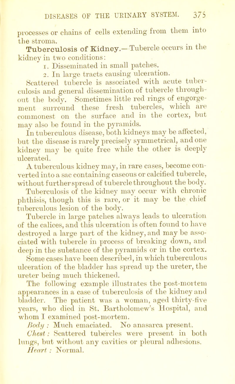 processes or chains of cells extending from tliem into the stroma. Tuberculosis of Kidney.— Tubercle occurs in the kidney in two conditions: 1. Disseminated in small patches. 2. In large tracts causing ulceration. Scattered tubercle is associated with acute tuber- culosis and general dissemination of tubercle through- out the body. Sometimes little red rings of engorge- ment surround these fresh tubercles, which are commonest on the surface and in the cortex, but may also be found in the pyramids. In tuberculous disease, both kidneys may be aSected, but the disease is rarely precisely symmetrical, and one kidney may be quite free while the other is deeply ulcei'ated. A tuberculous kidney may, in rare cases, become con- verted into a sac containing caseous or calcified tubercle, without further spread of tubercle throughout the body. Tuberculosis of the kidney may occur with chronic phthisis, though this is rare, or it may be the chief tuberculous lesion of the body. Tubercle in large patches always leads to ulceration of the calices, and this ulceration is often found to have destroyed a large part of the kidney, and may be asso- ciated with tubercle in process of breaking down, and deep in the substance of the pyramids or in the cortex. Some cases have been described, in which tuberculous ulceration of the bladder has spread up the ureter, the ureter being much thickened. The following example illustrates the post-mortem appearances in a case of tuberculosis of the kidney and bladder. The patient was a woman, age<l thirty-five years, who died in St. Bartholomew's Hospital, and whom I examined post-mortem. liody : Much emaciated. No anasarca 2)rescnt. Chest: Scattei'ed tubercles wei'e present in both lungs, l)ut without any cavities or pleural adhesions. Near I : Normal.