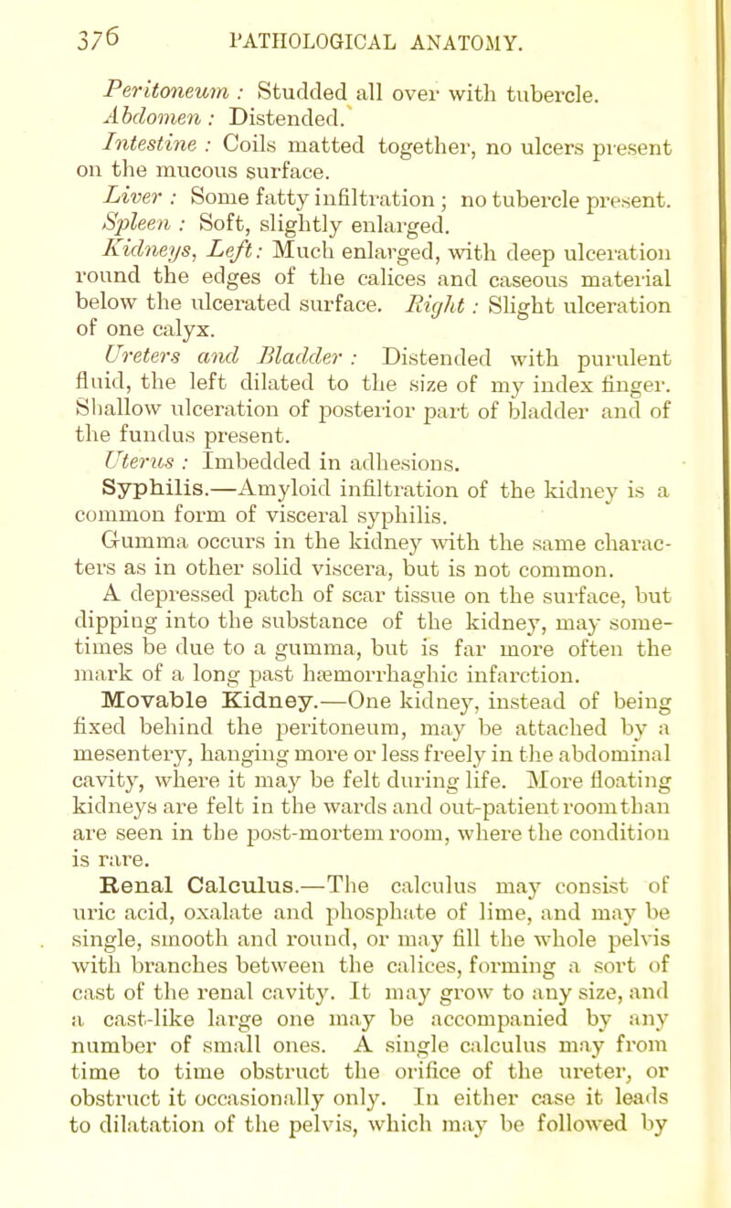 Peritoneum : Studded all over with tubercle. Abdomen: Distended. Intestine : Coils matted together, no ulcers present on the mvicous surface. Liver : Some fatty infiltration ; no tubercle present. Spleen : Soft, slightly enlarged. Kidneys, Left: Much enlarged, with deep ulceration round the edges of the calices and caseous material below the ulcerated surface. Eight: Shght ulceration of one calyx. Ureters and Bladder : Distended with purulent fluid, the left dilated to the size of my index finger. Sliallow ulceration of posterior part of bladder and of the fundus present. Uterus : Imbedded in adhesions. Syphilis.—Amyloid infiltration of the kidney is a common form of visceral syphilis. Gumma occurs in the kidney with the same charac- ters as in other solid viscera, but is not common. A depressed patch of scar tissue on the surface, but dipping into the substance of the kidney, maj- some- times be due to a gumma, but is far more often the mark of a long past ha^morrhaghic infarction. Movable Kidney.—One kidney, instead of being fixed behind the peritoneum, may be attached by a mesentery, hanging more or less freely in the abdominal cavity, where it may be felt during life. More floating kidneys are felt in the wards and out-patient room than are seen in the post-mortem room, where the condition is rare. Renal Calculus.—The calculus may consist of uric acid, oxalate and phosphate of lime, and may be single, smooth and round, or may fill the whole pelvis with branches between the calices, forming a sort of cast of the renal cavity. It may grow to any size, and a cast-like large one may be accompanied by any number of small ones. A single calculus may from time to time obstruct the orifice of the ureter^ or obstruct it occasionally only. In either case it leads to dilatation of the pelvis, which may be followed by