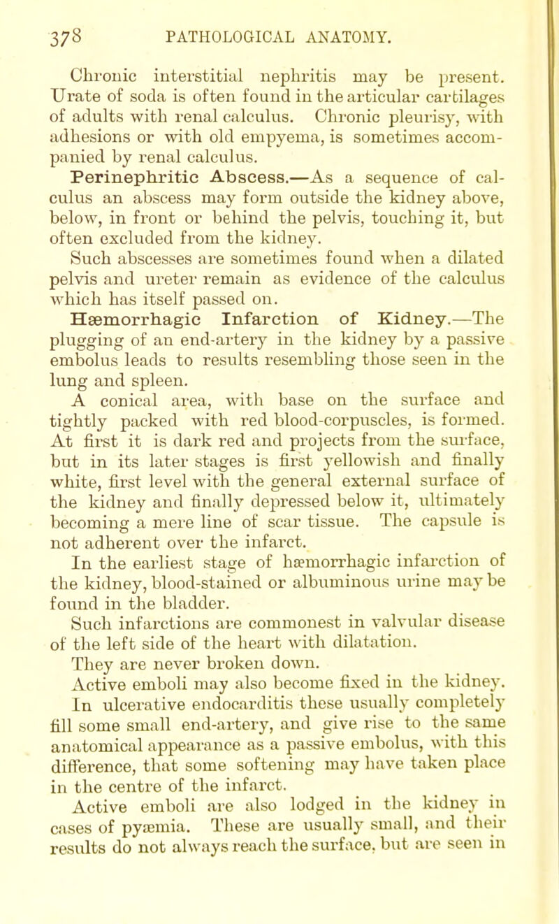 Chronic interstitial nephritis may be present. Urate of soda is often found in the articular cartilases of adults with renal calculus. Chi'onic pleurisy, with adhesions or with old empyema, is sometimes accom- panied by renal calculus. Perinephritic Abscess.—As a sequence of cal- culus an abscess may form outside the kidney above, below, in front or behind the pelvis, touching it, but often excluded from the kidney. Such abscesses are sometimes found when a dilated pelvis and ureter remain as evidence of the calculus which has itself passed on. Hsemorrhagic Infarction of Kidney.—The plugging of an end-artery in the kidney by a passive embolus leads to results resembling those seen in the lung and spleen. A conical area, with base on the surface and tightly packed with red blood-corpuscles, is formed. At first it is dark red and projects from the sm-face. but in its later stages is first yellowish and finally white, first level with the general external surface of the kidney and finally depressed below it, ultimately becoming a mere line of scar tissue. The capsule is not adherent over the infarct. In the earliest stage of hemorrhagic infai-ction of the kidney, blood-stained or albuminous urine may be found in the bladder. Such infarctions are commonest in valvular disease of the left side of the heart with dilatation. They are never broken down. Active emboli may also become fiixed in the kidney. In ulcerative endocarditis these usually completely fill some small end-artery, and give rise to the same anatomical appearance as a passive embolus, with this difference, that some softening may have taken place in the centre of the infarct. Active emboli are also lodged in the kidney in cases of pyssmia. These are usually small, and their results do not always reach the surface, but are seen in