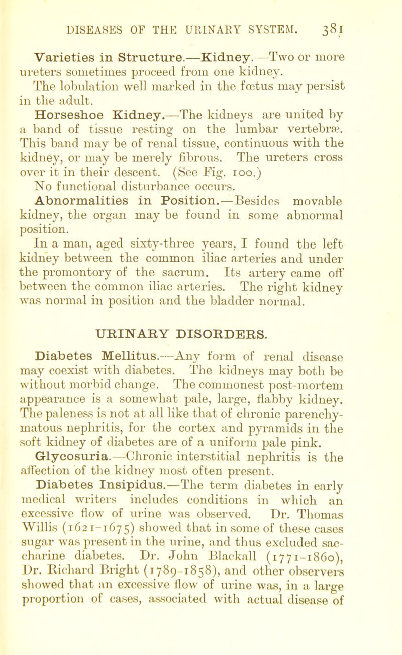 Varieties in Structure.—Kidney.—Two or more meters sometimes proceed from one kidne}'. The lobulation well marked in the fcetus may j^ersist in the adult. Horseshoe Kidney.—The kidneys are united by a band of tissue resting on the lumbar vertebra-. This band may be of renal tissue, continuous with the kidney, or may be merely fibrous. The ureters cross over it in their descent. (See Fig. 100.) No functional disturbance occurs. Abnormalities in Position.—Besides movable kidney, the organ may be found in some abnormal position. In a man, aged sixty-three years, I found the left kidney between the common iliac arteries and under the promontoi-y of the sacrum. Its artery came oft between the common iliac arteries. The right kidney was normal in position and the bladder normal. URINARY DISORDERS. Diabetes Mellitus.—Any form of renal disease may coexist with diabetes. The kidneys may both be without morbid change. The commonest post-mortem appearance is a somewhat pale, large, flabby kidney. The paleness is not at all like that of chronic parenchy- matous nephritis, for the cortex and pyramids in the soft kidney of diabetes are of a uniform pale pink. Glycosuria.—Chronic interstitial nephritis is the affection of the kidney most often present. Diabetes Insipidus.—The term diabetes in early medical writers includes conditions in which an excessive flow of urine was observed. Dr. Thomas WiUis (162 1-1675) showed that in some of these cases sugar was present in the urine, and thus excluded sac- charine diabetes. Dr. John Blackall (1771-1860), Dr. Richard Bright (i 789-1858), and other observers showed that an exces.sive flow of urine was, in a. large proportion of cases, associated with actual disease of