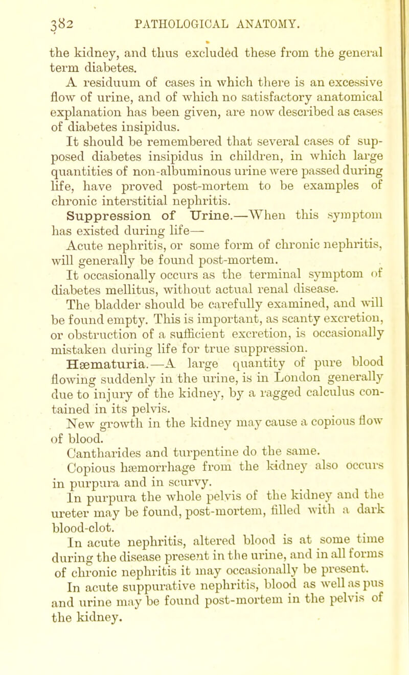 the kidney, and thus excluded these from the genei-ul term diabetes. A residuum of cases in which there is an excessive flow of urine, and of which no satisfactory anatomical explanation has been given, are now described as cases of diabetes insipidus. It should be remembered that several cases of sup- posed diabetes insipidus in chilch-en, in which large quantities of non-albuminous urine were passed during life, have proved post-mortem to be examples of chronic interstitial nephritis. Suppression of Urine.—When this symptom has existed during life—• Acute nephritis, or some form of chronic nephritis, will generally be found post-mortem. It occasionally occurs as the terminal symptom of diabetes mellitus, without actual renal chsease. The bladder should be carefully examined, and will be found empty. This is important, as scanty excretion, or obstruction of a sufficient excretion, is occasionally mistaken during life for true suppression. Hgematuria.—A large quantity of pure blood flowing suddenly in the urine, is in London generally due to injury of the kidney, by a ragged calculus con- tained in its pelvis. New growth in the kidney may cause a copious flow of blood. Cantharides and turpentine do the same. Copious hfemorrhage from the kidney also occurs in purpura and in scurvy. In purpui-a the whole pelvis of the kidney and the ureter may be found, post-mortem, filled with a dark blood-clot. In acute nephritis, altered blood is at some tune during the disease present in tlie urme, and in all forms of chronic nephritis it may occasionally be present. In acute suppurative nephritis, blood as well as pus and urine may be found post-mortem in the pelvis of the kidney.