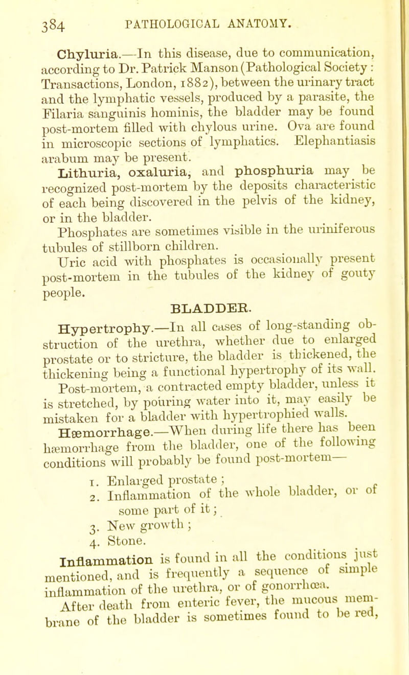 Chyluria.—In this disease, due to communication, according to Dr. Patrick Manson (Pathological Society : Transactions, London, 1882), between the urinary ti-act and the lymphatic vessels, produced by a parasite, the Filaria sanguinis hominis, the bladder may be found post-mortem filled with chylous urine. Ova are found in microscopic sections of lymphatics. Elephantiasis arabum may be present. Lithuria, oxaluria, and phosphiiria may be recognized post-mortem by the deposits characteristic of each being discovered in the pelvis of the kidney, or in the bladder. Phosphates are sometimes visible in the uriniferous tubules of stillborn children. Uric acid with phosphates is occasionally present post-mortem in the tubules of the kidney of gouty people. BLADDER. Hypertrophy.—In all cases of long-standing ob- struction of the urethra, whether due to enlarged prostate or to stricture, the bladder is thickened, the thickening being a functional hypertrophy of its v-all. Post-mortem, a contracted empty bladder, unless it is stretched, by pouring water into it, may easily be mistaken for a bladder with hypertvophied walls. Heemorrhage.—When during life there has been ha?morrhage from the bladder, one of the following conditions will probably be found post-mortem— 1. Enlarged prostate ; 2. Inflammation of the whole bladder, or ot some part of it; 3. New growth ; 4. Stone. Inflammation is found in all the conditions just mentioned, and is frequently a sequence of simple inflammation of the urethra, or of gonorrhcEa. After death from enteric fever, the mucous mem- br-ine of the bladder is sometimes found to be red,