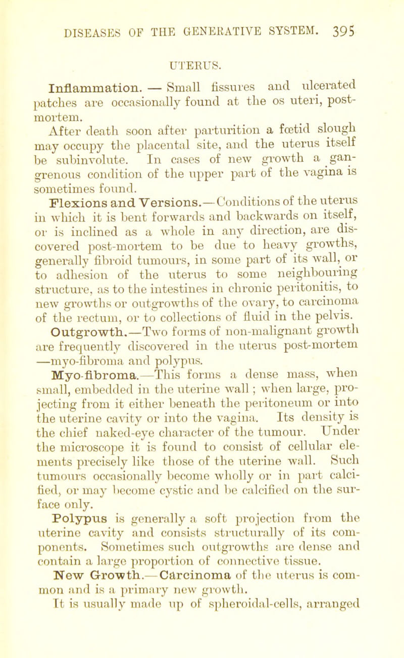 UTERUS. Inflammation. — Small fissures and ulcerated patches are occasionally found at the os uteri, post- mortem. After death soon after parturition a foetid slough may occupy the placental site, and the uterus itself be subinvolute. In cases of new growth a gan- grenous condition of the upper part of the vagina is sometimes found. Flexions and Versions.—Conditions of the uterus in which it is bent forwards and backwards on itself, or is inclined as a whole in any direction, are dis- covered post-mortem to be due to heavy growths, generally fibroid tumours, in some part of its wall,_ or to adhesion of the uterus to some neighbouring structure, as to the intestines in chronic peritonitis, to new growths or outgrowths of the ovary, to carcinoma of the rectum, or to collections of fluid in the pelvis. Outgrowth.—Two forms of non-malignant growth are frequently discovered in the uterus post-mortem —myo-fibroma and polypus. Myo-fibroma.—This forms a dense mass, when small, embedded in the uterine wall; when large, pro- jecting from it either beneath the peritoneum or into the uterine ca\'ity or into the vagina. Its density is the chief naked-eye character of the tumour. Under the microscope it is found to consist of cellular ele- ments precisely like those of the iiterine wall. Such tumours occasionally become wholly or in part calci- fied, or may become cystic and be calcified on the sur- face only. Polypus is generally a soft projection from the viterine cavity and consists stiaicturally of its com- ponents. Sometimes such outgrowths are dense and contain a large proportion of connective tissue. New Growth.— Carcinoma of the uterus is com- mon and is a primary new gi-o\vth. It is usually made up of spheroidal-cells, arranged