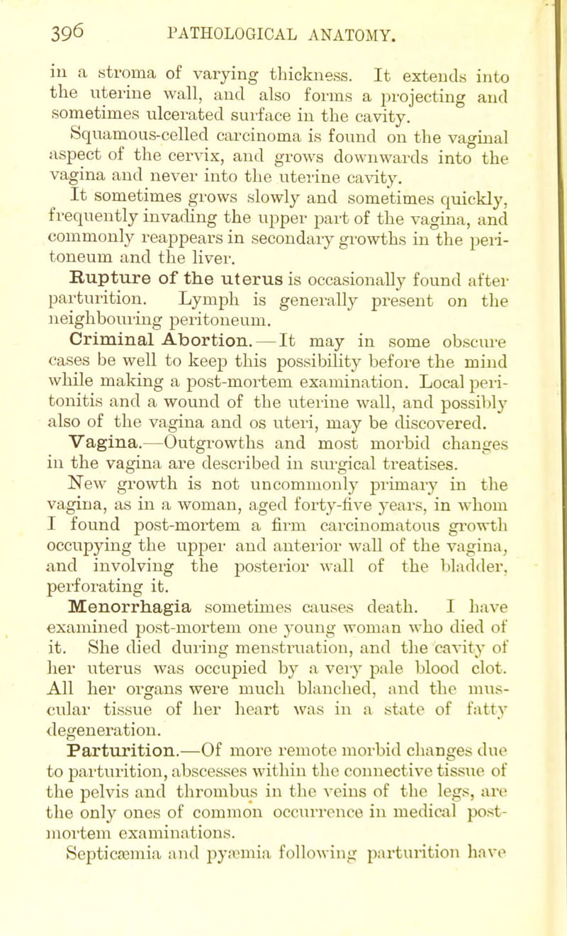 in a stroma of varying thickness. It extends into the nterine wall, and also forms a j^rojecting and sometimes ulcerated surface in the cavity. Squamous-celled carcinoma is found on the vaginal aspect of the cervix, and grows downwards into the vagina and never into the uterine cavity. It sometimes grows slowly and sometimes quickly, frequently invading the upper part of the vagina, and commonly reappears in secondary gi-owths in the peri- toneum and the liver. Rupture of the uterus is occasionally found after parturition. Lymph is generally present on the neighbouring peritoneum. Criminal Abortion. — It may in some obscure cases be well to keep this possibility before the mind while maldng a post-mortem examination. Local peri- tonitis and a wound of the uterine wall, and possiblj^ also of the vagina and os uteri, may be discovered. Vagina.—Outgrowths and most morbid changes in the vagina are described in siu'gical treatises. New growth is not uncommonly primary in the vagina, as in a woman, aged forty-five years, in whom I found post-mortem a firm carcinomatous gi-owth occupying the upper and anterior wall of the vagina, and involving the posterior wall of the bladder, perforating it. Menorrhagia sometimes causes death. I have examined jjost-mortem one young woman who died of it. She died during menstruation, and the cavity of her uterus was occupied by a very pale blood clot. All her organs were much blanched, and the mus- cular tissue of her heart was in a state of fatty degeneration. Parturition.—Of more remote morbid changes due to pai'turition, abscesses within the connective tissue of the pelvis aud throuibus in the veins of the legs, are the only ones of common occurrence in medical post- inoi'tem examinations. Septicremia and pyannia following parturition have