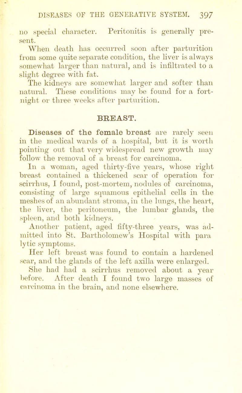 110 special charactei'. Peritonitis iy generally pre- sent. When death has occurred soon after pai-tuiition fi'om some quite separate condition, the liver is always somewhat lai'ger than natural, and is infilti'ated to a sliglit degree with fat. The kidneys are somewhat larger and softer than natural. These conditions may be found for a fort- night or thi'ee weeks after parturition. BREAST. Diseases of the female breast are rarely seen in the mecUcal wards of a hosjjital, but it is woi'tli pointing out that very widespread new growth may follow the removal of a bi'east for carcinoma. In a woman, aged thirty-five years, whose right breast contained a thickened scar of operation for scirrhus, I found, post-mortem, nodules of carcinoma, consisting of large squamous epithelial cells in the meshes of an abundant stroma, in the lungs, the heart, the liver, the peritoneum, the lumbar glands, the spleen, and both kidneys. Another patient, aged fifty-three years, was ad- mitted into St. Bartholomew's Hospital with para lytic sjanptoms. Her left breast was found to contain a hardened scar, and the glands of the left axilla were enlarged. She had had a scirrhus removed about a year Ijefore. After death I found two large masses of ciiroinoma in the brain, and none elsewhere.