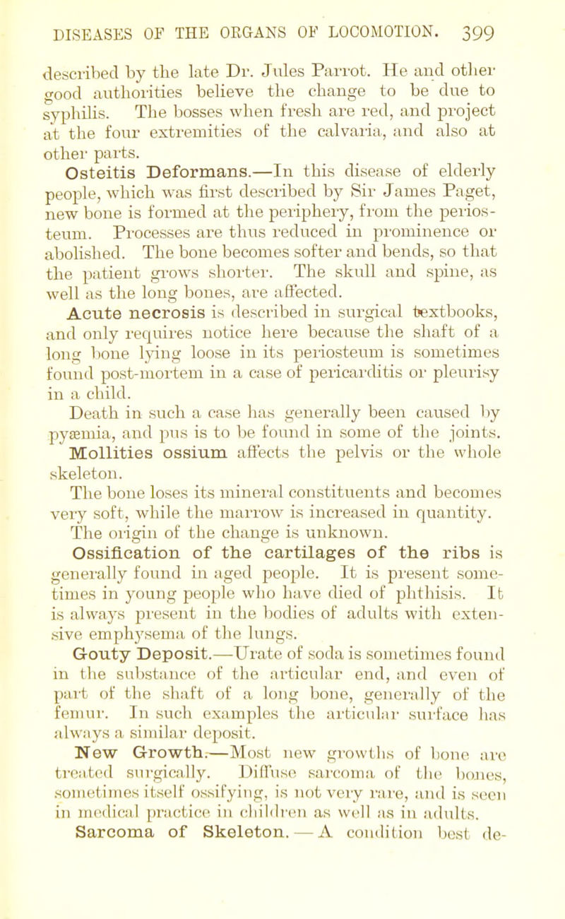 desciihed by the late Dr. Jules PaiTot. He aud othei- good authorities believe the change to be due to syphilis. The bosses when fresh are red, and project at the four extremities of the calvaiia, and also at other parts. Osteitis Deformans.—In this disease of elderly people, which was first described by Sir James Paget, new bone is formed at the peiipheiy, fi'om the peiios- teum. Processes are thus z'educed in prominence or abolished. The bone becomes softer and bends, so that the patient grows shorter. The skull and spine, as well as the long bones, are affected. Acute necrosis is described in surgical fjextbooks, and only requii'es notice hei'e because the shaft of a long bone Ijnng loose in its periosteum is sometimes found post-mortem in a case of pericai'ditis or pleurisy in a child. Death in such a case has generally been caused by pytemia, and pus is to be found in some of the joints. Mollities ossium affects the pelvis or the whole skeleton. The bone loses its mineral constituents and becomes veiy soft, while the marrow is increased in quantity. The origin of the change is unknown. Ossification of the cartilages of the ribs is generally found in aged people. It is present some- times in young people who have died of phthisis. It is always present in the bodies of adults with exten- .sive emph3'sema of the lungs. Gouty Deposit.—Urate of soda is sometimes found in the substance of the articular end, and even of part of the shaft of a long bone, generally of the femur. In such examples the articular surface has always a similar deposit. New Growth.—Most new growths of bone arc treated surgically. Diffuse sarcoma of the bones, .sometimes itself ossifying, is not very rare, and is seen in medical practice in childi-en as well as in adults. Sarcoma of Skeleton. — A condition best de-