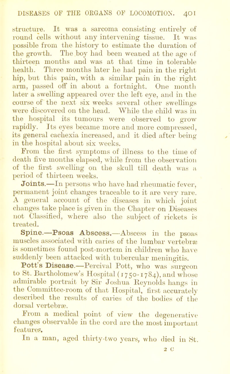 structiu'e. It was a sarcoma consisting entii'ely of I'ound cells without any intervening tissue. It was possible f'l'om the histoiy to estimate the duration ol' the growth. The boy had been weaned at the age of thirteen months and was at that time in tolerable health. Three months later he had pain in the right hip, but this pain, with a similar pain in the right arm, pa.ssed off in about a fortnight. One montli later a swelHng appeared over the left eye, and in the course of the next six weeks several other swellings were discovered on the head. While the child was in the hospital its tumours were observed to grow lapidly. Its eyes became more and moi'e compi'essed, its general cachexia increased, and it died after being in the hospital about six weeks. From the first symptoms of illness to the time of death five months elapsed, while from the observation of the tii'st swelling on the skull till death was a period of thirteen weeks. Joints.—In persons who have had rheumatic fever, permanent joint changes traceable to it are veiy^ rare. A general account of the diseases in which joint changes take place is given in the Chapter on Diseases not Classified, where also the subject of rickets is treated. Spine.—Psoas Abscess.—Absce.ss in the psoas muscles associated with caries of the lumbar vertebiai is sometimes found post-mortem in children who ha\ e suddenly l)een attacked with tubercular meningitis. Pott's Disease.—Percival Pott, who was surgeon to St. Bartholomew's Hospital (1750-1784), and whose admirable portrait by Sir Joshua Pv.eynolds hangs in the Committee-room of that Hospital, first accunitely de.scribed the results of caries of the bodies of the dor.sal vertebi'w. From a medical point of view the degenerative changes observable in tlie cord are tlie most important features. In a man, aged thirty-two years, who died in St. 2 c