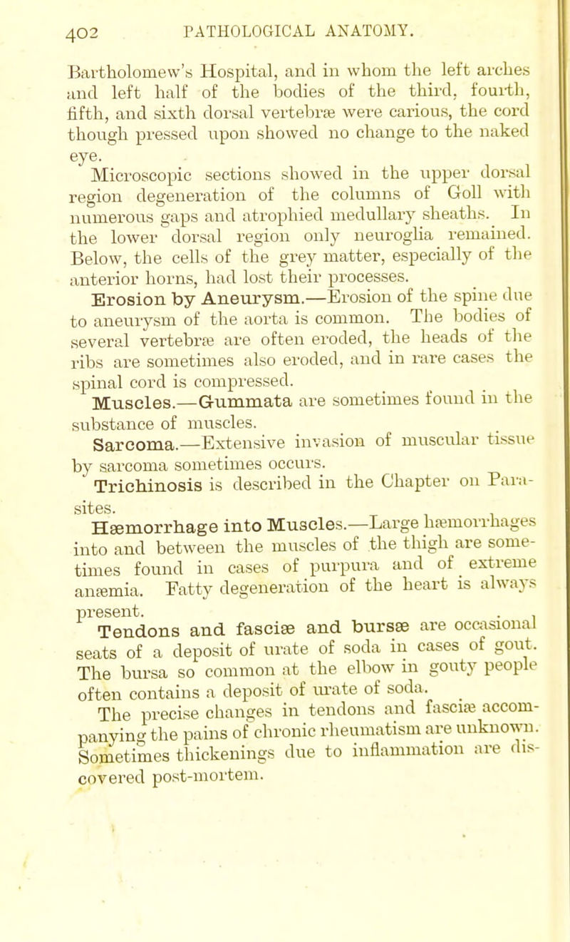 Bai-tholomew'b Hospital, and in whom the left arches and left half of the bodies of the third, fouith, fifth, and sixth dorsal vertebrae were carious, the cord though pressed upon showed no change to the naked eye. Microscopic sections showed in the upper dorsal region degeneration of the columns of Goll with numerous gaps and atrophied medullary sheaths. In the lower dorsal region only neuroglia remained. Below, the cells of the grey matter, especially of the anterior horns, had lo.st their processes. Erosion by Aneurysm.—Erosion of the spine due to aneuiysm of the aorta is common. The bodies of several vertebra are often eroded, the heads of the ribs are sometimes also eroded, and in rare cases the spinal cord is compressed. Muscles.—Gummata are sometimes found in the substance of muscles. Sarcoma.—Extensive invasion of muscular tissue by sarcoma sometimes occui'S. Trichinosis is described in the Chapter on Para- sites. Hsemorrhage into Muscles.—Large haemorrhages into and between the muscles of the thigh are some- times found in cases of purpura and of _ extreme ansemia. Eatty degeneration of the heart is always present. . Tendons and fasciae and bursse are occasional seats of a deposit of urate of soda in cases of gout. The bursa so common at the elbow in gouty people often contains a deposit of m-ate of soda. The precise changes in tendons and fascite accom- panying the pains of chronic rheumatism are unknown. Sometimes thickenings due to inflammation are dis- covered post-mortem.