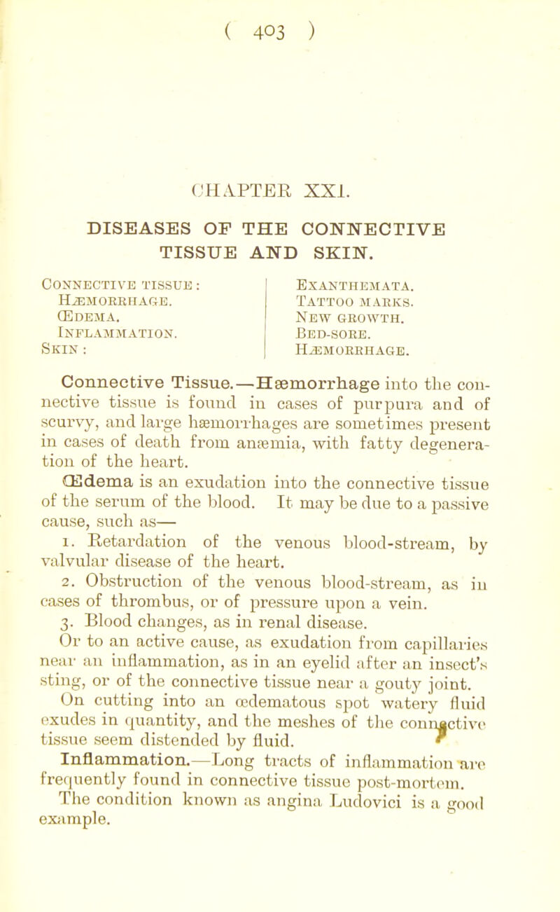 CHAPTER XXI. DISEASES OP THE CONNECTIVE TISSUE AND SKIN. Connective tissue : HiEMORRHAGE. (Edema. Inflammation. Exanthemata. Tattoo marks. New growth. Bed-sore. Skin : HEMORRHAGE. Connective Tissue.—Heemorrhage into the con- nective tissue is found in cases of purpura and of scurvy, and large hEeniorrhages are sometimes present in cases of death from anfemia, with fatty degenera- tion of the heart. CEdema is an exudation into the connective tissue of the serum of the blood. It may be due to a passive cause, such as— 1. Retardation of the venous blood-stream, by valvular disease of the heart. 2. Obstruction of the venous blood-stream, as in cases of thrombus, or of pressure upon a vein. 3. Blood changes, as in renal disease. Or to an active cause, as exudation from capillaries near an inflammation, as in an eyelid after an insect's sting, or of the connective tissue near a gouty joint. On cutting into an cedematous spot watery fluid exudes in quantity, and the meshes of the con'n|ctive tissue seem distended by fluid. ' Inflammation.—Long tracts of inflammation are frequently found in connective tissue post-moi-tem. The condition known as angina Ludovici is a good exfimple.