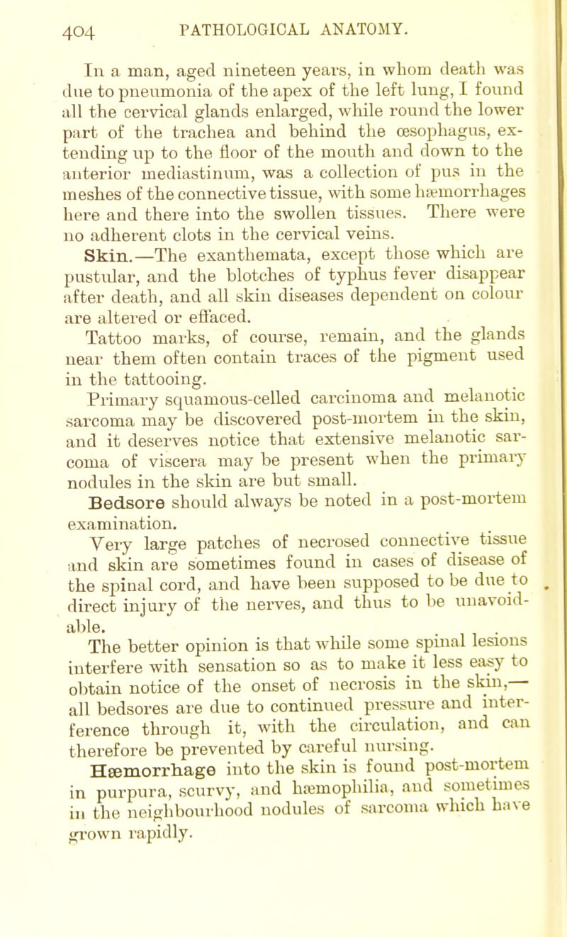 In a man, aged nineteen years, in whom death was due to pneumonia of the apex of the left lung, I found all the cervical glands enlarged, while round the lower part of the trachea and behind the oesophagus, ex- tending up to the floor of the mouth and down to the anterior mediastinum, was a collection of pus in the meshes of the connective tissue, with some ha-morrhages here and there into the swollen tissues. There were no adherent clots in the cervical veins. Skin.—The exanthemata, except those which are pustiUar, and the blotches of typhus fever disappear after death, and all skin diseases dependent on colour are altered or eflaced. Tattoo marks, of course, remain, and the glands near them often contain traces of the pigment used in the tattooing. Primary squamous-celled carcinoma and melanotic sarcoma may be discovered post-mortem in the skiu, and it deserves notice that extensive melanotic sar- coma of viscera may be present when the primary nodules in the skin are but small. Bedsore should always be noted in a post-mortem examination. Very large patches of necrosed connective tissue and skin are sometimes found in cases of disease of the spinal cord, and have been supposed to be due to direct injury of the nerves, and thus to be unavoid- able. The better opinion is that while some spinal lesions interfere with sensation so as to make it less easy to obtain notice of the onset of necrosis in the sldn,— all bedsores are due to continued pressure and inter- ference through it, with the circulation, and can therefore be prevented by careful nursing. HEemorrhage into the skin is found post-mortem in purpura, scurvy, and hemophilia, and sometimes in the neighbourhood nodules of sarcoma which have gi-own I'apidly.