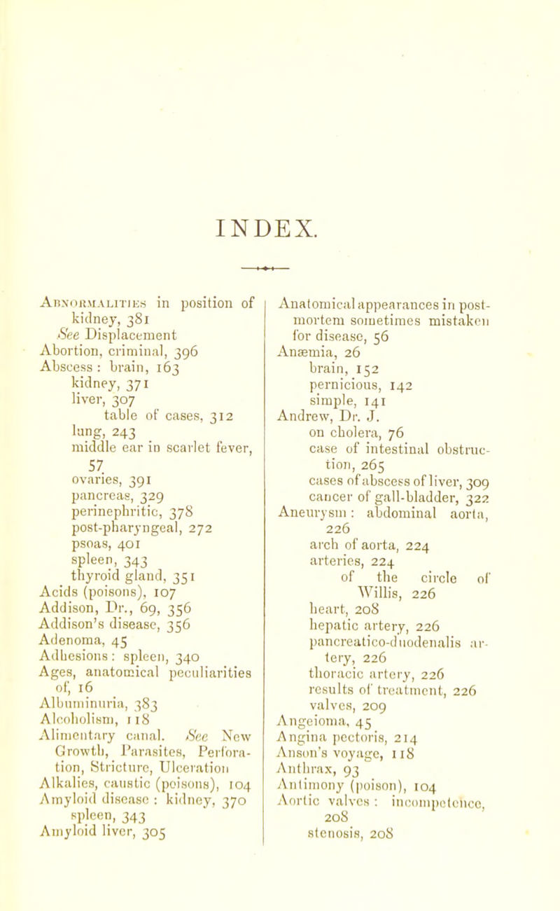 INDEX. AHNOR.MALiTiiis in position of kidney, 381 See Displacement Abortion, criminal, 396 Abscess : brain, 163 kidney, 371 liver, 307 table of cases, 312 lang, 243 middle ear in scarlet fever, 57 ovaries, 391 pancreas, 329 perinepbritic, 378 post-pharyngeal, 272 psoas, 401 spleen, 343 tbyroid gland, 351 Acids (poisons), 107 Addison, Dr., 69, 356 Addison's disease, 356 Adenoma, 45 Adbesions : spleen, 340 Ages, anatomical peculiarities of, 16 Albuniinnria, 383 Alcobolisn), 118 Alimentary canal. /See New Growtb, Parasites, Perfora- tion, fjtrictnre. Ulceration Alkalies, caustic (poisons), 104 Amyloid disease : kidney, 370 spleen, 343 Amyloid liver, 305 Anatomical appearances in post- mortem sometimes mistaken for disease, 56 Anaemia, 26 brain, 152 pernicious, 142 simple, 141 Andrew, Dr. .J. on cbolera, 76 case of intestinal obstruc- tion, 265 cases of abscess of liver, 309 cancer of gall-bladder, 322 Aneurysm : abdominal aorta, 226 arch of aorta, 224 arteries, 224 of the circle ol' Willis, 226 heart, 208 hepatic artery, 226 pancreatico-dtiodenalis ar lery, 226 thoracic artery, 226 results ol' treatment, 226 valves, 209 Angoioma, 45 Angina pectoris, 214 Anson's voyage, 118 Anthrax, 93 Antimony (poison), 104 Aortic valves : inconipotoncc, 208 _ stenosis, 208