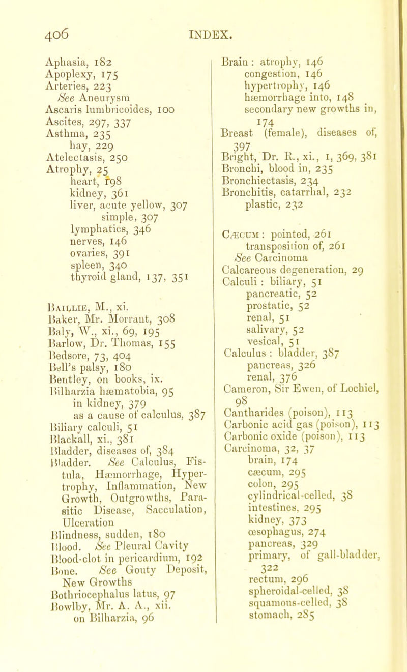 Aphasia, 182 Apoplexy, 175 Arteries, 223 See Aneurj'sra Ascai'is lunibricoides, 100 Ascites, 297, 337 Asthma, 235 liay, 229 Atelectasis, 250 Atrophy, 25 heart, rgS kidney, 361 liver, acute yellow, 307 simple, 307 lymphatics, 346 nerves, 146 ovaries, 391 spleen, 340 thyroid gland, 137, 351 Ijaii^lie, M., xi. Haker, Mr. Morrant, 308 Baly, W., xi., 69, 195 Barlow, Dr. Thomas, 155 Uedsore, 73, 404 HbU's palsy, I So Bentley, on books, ix. liilharzia ha3matobia, 95 in kidney, 379 as a cause of calculus, 387 Biliary calculi, 51 151ackall, xi., 381 Jiladder, diseases of, 3S4 liladder. See Calculus, Fis- tula, Hinmorrhage, Hyper- trophy, Inflammation, New Growth, Outgrowths, Para- sitic Disease, Sacculation, Ulceration l'>lindness, sudden, 180 lllood. See Pleural Cavity Blood-clot in pericardimn, 192 l5one. See Gouty Deposit, New Growths Bothriocephalus latus, 97 J5owlby, Mr. A. A., xii. on Bilharzia, 96 Brain : atrophy, 146 congestion, 146 hypertrophy, 146 hajmoiTliage into, 148 secondary new growths in, Breast (female), diseases of, 397 Bright, Dr. Pi., xi., 1,369,381 Bronchi, blood in, 235 Bronchiectasis, 234 Bronchitis, catarrhal, 232 plastic, 232 C/ECUM: pointed, 261 transposition of, 261 See Carcinoma Calcareous degeneration, 29 Calculi : biliary, 51 pancreatic, 52 prostatic, 52 renal, 51 salivary, 52 vesical, 51 Calculus : bladder, 3S7 pancreas, 326 renal, 376 Cameron, Sir Ewen, of Lochicl. Cantharides (poison), 113 Carbonic acid gas (poison), II^ Carbonic oxide (poison), 113 Carcinoma, 32, 37 brain, 174 crecum, 295 colon, 295 cylindrical-celled, 38 intestines. 295 kidney, 373 esophagus, 274 pancreas, 329 primary, of gall-bladder 322 rectum, 296 spheroidal-celled, 3S squamous-celled, 38 stomach, 285