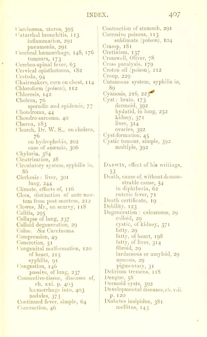 t 'arcinoma, uterus, 395 < 'atarrluil bronchitis, 113 iiiflamraation, 291 pneumonia, 291 I'erebral liajniorvhago, 148, 176 tumours, 173 Cerebro-spinal fever, 63 Cervical opisthotonos, 1S2 L'estoda, 94 Chairmakers, corn on chest, 114 Chlorolbrra (poison), 112 Clilorosis, 142 Cholera, 76 sporadic and epidemic, 77 Chondroma, 44 Chondro-sarcoma, 40 Chorea, I S3 Church, Dr. W. S.. on cholera, 76 on hydrophobia, 202 case of anaaniia, 306 Chyluria, 3S4 Cicatrization, 28 Circulat(ny system, syphilis in, 86 Cirrhosis : liver, 301 lung, 244 Climate, ett'ecis of, 116 Clots, distinction ol' ante mor- tem I'rom post-mortem, 212 (.'lowes, Mr., on scurvy, iiS Colitis, 295 Collapse of lung, 237 Colloid degeneration, 29 (Joloii. &e Carcinoma (Joniprcssion, 49 Concretion, 51 <'ongenital mallnrmntion, 120 of heart, 215 .syphilis, 91 (.'ongestion, 146 passive, oi' lung, 237 Connective-tissue, diseases of, ch. xxi. ]). 403 hajniorrhagc into, 403 nodules, 373 Continued fever, siinjilc, 64 ('.ontraction, 46 Contraction of stomach, 291 Corrosive poisons, 113 sublimate (poison), 104 Cramp, 181 Cretinism, 137 Cromwell, Oliver, 78 Cross paralysis, 179 Croton oil (poison), 112 Croup, 229 Cutaneous system, syphilis in, - ^9 . ' ^ Cyanosis, 216, 22^ Cyst: brain, 173 dermoid, 392 hydatid, in lung, 252 kidney, 371 liver, 314 ovaries, 392 Cyst-formalion, 45 Cystic tumour, simple, 392 multiple, 392 DAinvix, eflect of his writings, 53 Death, cause of, without demon- strable cause, 54 in diphtheria, 62 enteric fever, 71 Death certificate, 19 Debility, 123 Degeneration : calcareous, 29 colloid, 29 cystic, of kidney, 37 i fatty, 29 fatty, of heart, 19S fatly, of liver, 314 fibroid, 29 lardaceous or amyloid, 29 mucous, 29 pigmentary, 31 Delirium IrouuMis, 118 1 >engiie, 58 1 )erinoid cysts, 392 1 )cvelopmental diseases,cli. viii. p. 120 Diabetes insipidus, 381 mcllitiis, 143