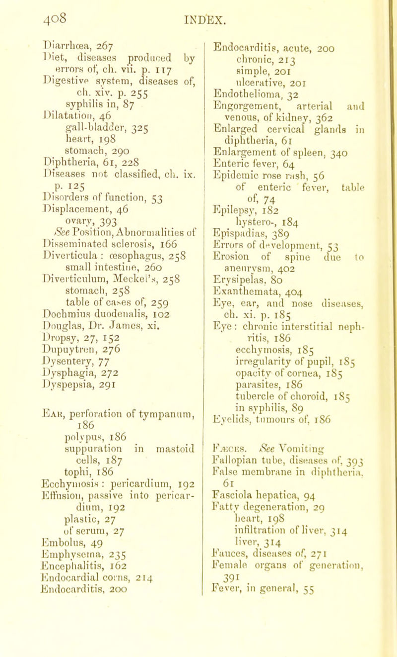 Dlarrlicea, 267 ] Met, diseases produced by errors otj ch. vii. p. 117 Digestive system, diseases of, oil, xiv. p. 255 sypiiilis in, 87 J)ilatatioii, 46 gall-bladder, 325 heart, 198 stomach, 290 Diphtheria, 61, 22S Diseases not classified, ch. ix. P- 125 Disorders of function, 53 Displacement, 46 ovary, 393 See Position, Abnormalities of Disseminated sclerosis, 166 Diverticula : oesophagus, 258 small intestine, 260 Diverticulum, Meckel's, 258 stomach, 258 table of cases of, 259 Dochmius duodenalis, 102 Douglas, Dr. James, xi. Dropsy, 27, 152 Dupuytren, 276 Dysentery, 77 Dysphagia, 272 Dyspepsia, 291 Eak, perforation of tympanum, 186 polypus, 186 suppuration in mastoid cells, 187 tophi, 186 Ecchymosis : pericardium, 192 Effusion, passive into pericar- dium, 192 plastic, 27 of serum, 27 Embolus, 49 Emphysema, 235 i<]nceplialitis, 162 J'lndocardial corns, 214 Endocarditis, 200 Endocarditis, acute, 200 chronic, 213 simple, 201 ulcerative, 201 Endothelioma, 32 Engorgement, arterial and venous, of kidney, 362 Enlarged cervical glands in diphtheria, 61 Enlargement of spleen, 340 Enteric fever, 64 Epidemic rose nish, 56 of enteric fever, table of, 74 Epilepsy, 182 liystero-, 184 Epispadias, 389 Errors of di^velopment, 53 Erosion of spine due to aneiuysm, 402 Erysipelas, 80 Exanthemata, 404 Eye, ear, and nose diseases, ch. xi. p. 185 Eye: chronic interstitial neph- ritis, 186 ecchymosis, 185 irregularity of pupil, 185 opacity of cornea, 1S5 parasites, 186 tubercle of choroid, 1S5 in sypiiilis, 89 Eyelids, tumours of, 186 F.KCEs. See Vomiting Eallopian tube, diseases of, 393 False membrane in diphtheria. 61 Fasciola hepatica, 94 Eatty degeneration, 29 heart, 198 infiltration of liver, 314 liver, 314 Fauces, diseases of, 271 Femnlo organs of genenition, 391 Fever, in general, 55