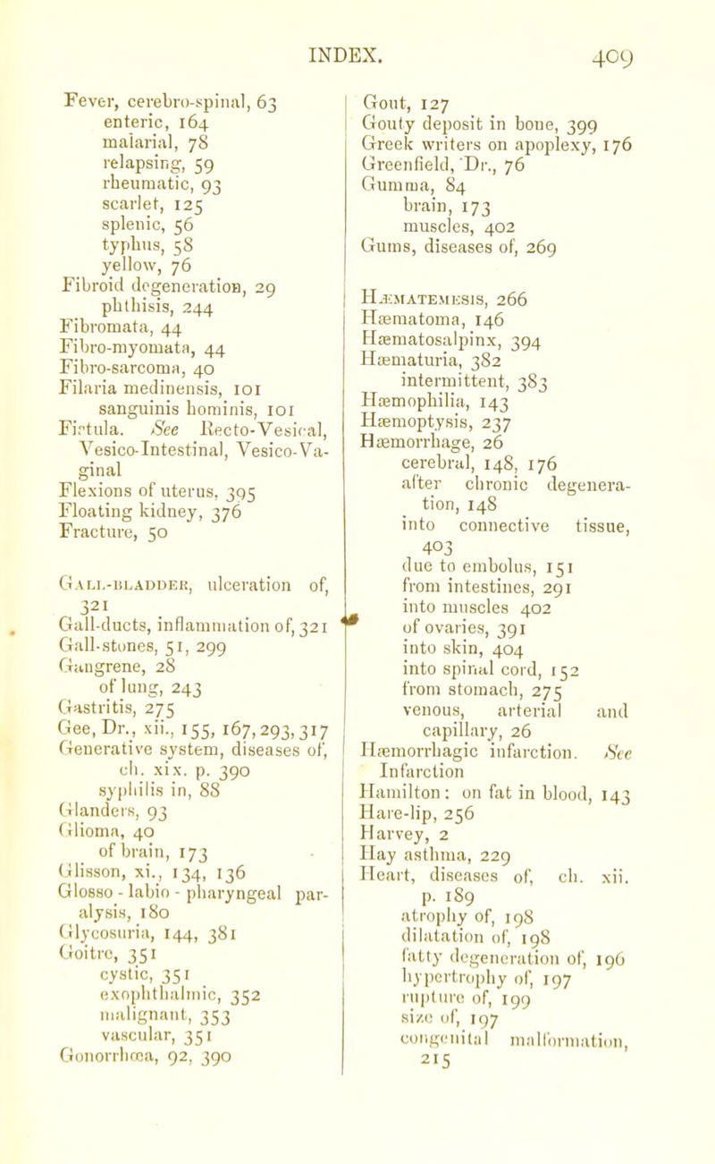 Fever, cerebro-spiiial, 63 enteric, 164 malarial, 78 relapsing, 59 rheumatic, 93 scarlet, 125 splenic, 56 typhus, 58 yellow, 76 Fibroid JogeneratioD, 29 phthisis, 244 Fibromata, 44 Fibro-myomata, 44 Fibro-sarcoma, 40 Filaria niedinensis, loi sanguinis hominis, loi Firtula. See Kecto-Vesical, Vesico-Intestinal, Vesico-Va- ginal Flexions of uterus, 395 Floating kidney, 376 Fracture, 50 GALi.-iiLADDER, ulceration of, 321 Gall-ducts, inflamuKUion of, 321 Gall-stones, 51, 299 Gangrene, 28 of lung, 243 Gastritis, 275 Gee, Dr., xii., 155, 167,293,317 Generative system, diseases of, ch. xix. p. 390 syphilis in, 88 Glanders, 93 Glioma, 40 of brain, 173 (jlisson, xi., 134, 136 GI08S0 - labio - pharyngeal par- alysis, 180 Glycosuria, 144, 381 Goitre, 351 cystic, 351 exophthalmic, 352 malignant, 353 vascular, 351 Gonorrlirea, 92, 390 Gout, 127 Gouty deposit in bone, 399 Greek writers on apoplexy, 176 Greenfield, Dr., 76 Gumma, 84 brain, 173 muscles, 402 Gums, diseases of, 269 H^JIATE.MESIS, 266 Hasmatoma, 146 Hcematosalpinx, 394 Hoematuria, 382 intermittent, 383 Hfemophilia, 143 Hemoptysis, 237 Haemorrhage, 26 cerebral, 148, 176 after chronic degenera- tion, 148 into connective tissue, 403 due to embolus, 151 from intestines, 291 into muscles 402 * of ovaries, 391 into skin, 404 into spinal cord, 152 from stomach, 275 venous, arterial and capillary, 26 Hfemorrhagic inftirction. Sec Infarction Hamilton : on fat in blood, 143 Hare-lip, 256 Harvey, 2 Hay asthma, 229 Heart, diseases of, ch. xii. p. 189 atrophy of, 198 dilatation of, 198 fatty degeneration of, 19O hypertrophy of, 197 rupture of, 199 si/.c of, 197 congenital malformation, 2'5