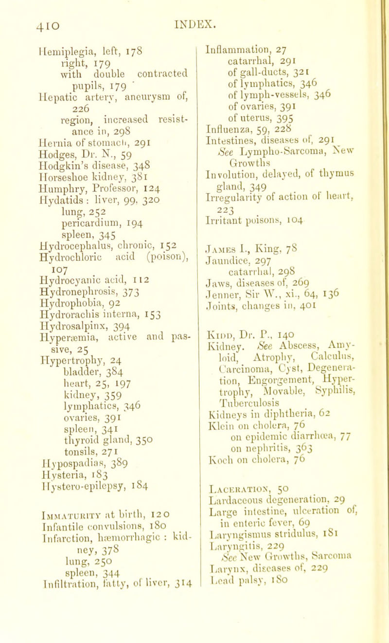 4IO INL Hemiplegia, left, 178 right, 179 with double contracted pupils, 179 ■ Hepatic artery, aneurysm of, 226 region, increased resist- ance in, 298 Hernia of stomach, 291 Hodges, Dr. N., 59 Hodgkin's disease, 348 Horseslioe kidney, 381 Humphry, Professor, 124 Hydatids : liver, 99, 320 lung, 252 pericardium, 194 spleen, 345 Hydrocephalus, chronic, 152 Hydrochloric acid (poison), 107 Hydrocyanic acid, 112 Hydronephrosis, 373 Hydrophobia, 92 Hydrorachis interna, 153 Hydrosalpinx, 394 Plypenemia, active and pas- sive, 25 PTypertrophy, 24 bladder, 3S4 heart, 25, 197 kidney, 359 lymphatics, 346 ovaries, 391 spleen, 341 thyroid gland, 350 tonsils, 271 Hypospadias, 3S9 Hysteria, 183 Hystero-epilepsy, 184 Immaturity at birth, 120 Infantile convulsions, 180 Infarction, liremorrhngic : kid- uey, 37S lung, 250 spleen, 344 Infiltration, fatty, oi liver, 314 Inflammation, 27 catarrhal, 291 of gall-ducts, 321 of lymphatics, 346 of lymph-vessels, 346 of ovaries, 391 of uterus, 395 Influenza, 59, 228 Intestines, diseases of, 291 _ Sec Lympho-yarcoma, New Growths Involution, delayed, of thymus gland, 349 Irregularity of action ol heart, 223 Irritant poisons, 104 James I., King, 78 Jaundice, 297 catarrhal, 298 Jaws, diseases of, 269 Jenner, Sir W., xi., 64, 136 Joints, changes in, 401 KiDi), Dr. P., 140 Kidney. See Abscess, Amy- loid, Atrophy, Calculus, Carcinoma, Cyst, Degenera- tion, Engorgement, Hyper- trophy, Movable, Syphilis, Tuberculosis Kidneys in diphtheria, 62 Klein on cholera, 76 on epidemic diarrluea, 77 on nephritis, 363 Koch on cholera, 76 Lachuatiox, 50 Lardaccous degeneration, 29 Large intestine, ulceration of. in enteric fever, 69 Laryngismus stridulus, iSl Laryngitis, 229 .bW New Growths, Sarcoma Larynx, diseases of, 229 Lead palsy, 180