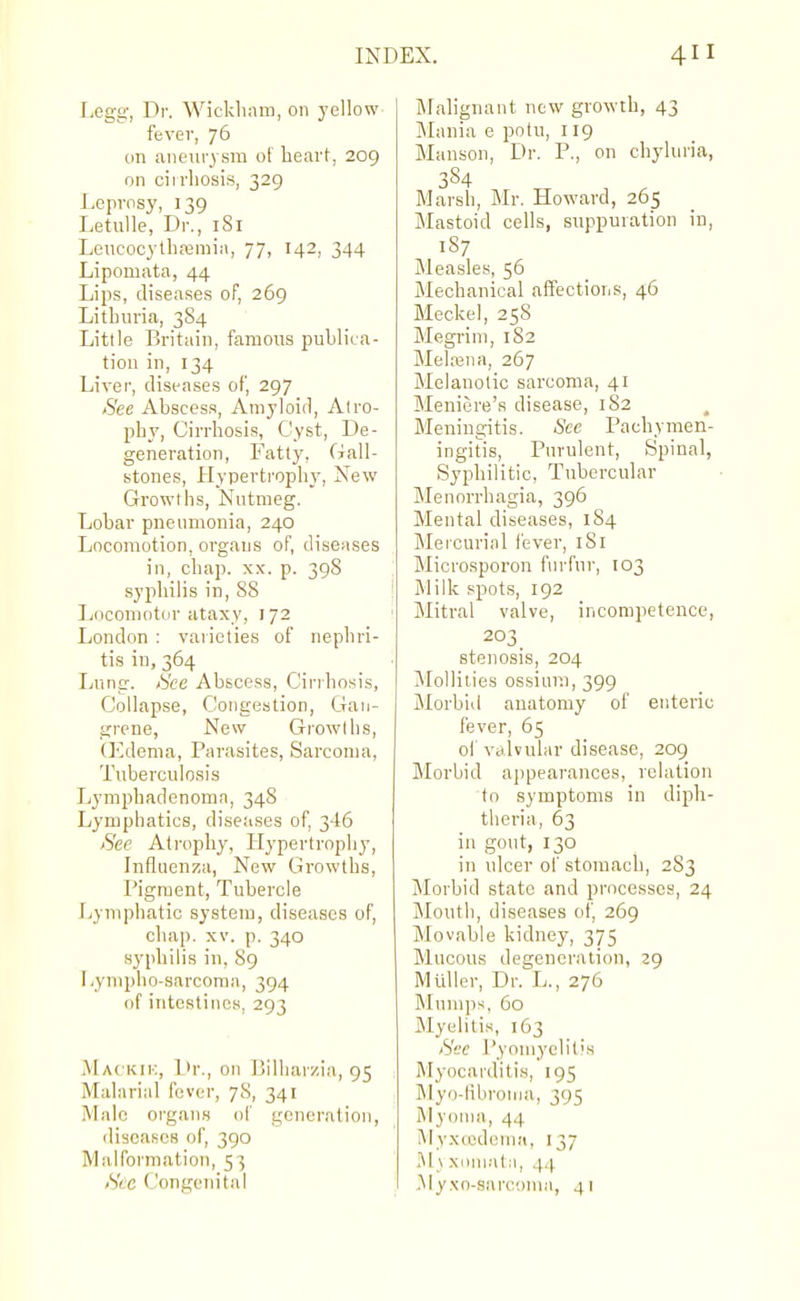 Legg, Dr. Wickliam, on yellow fever, 76 on aneurysm of heart, 209 on cirrhosis, 329 Leprosy, 139 Letulle, Dr., 181 Leucocylhremiii, 77, 142, 344 Lipomata, 44 Lips, diseases of, 269 Lithuria, 3S4 Little Britain, famous puhlica- tiou in, 134 Liver, diseases of, 297 See Abscess, Amyloid, Atro- phy, Cirrhosis, Cyst, De- generation, Fatly, Gall- stones, Hypertrophy, New Growths, Nutmeg. Lobar pneumonia, 240 Locomotion, organs of, diseases in, chap. xx. p. 398 syphilis in, 88 Locomotor ataxy, 172 London : varieties of nephri- tis in, 364 Lung. <S'ce Abscess, Cirrhosis, Collapse, Congestion, Gan- grene, New Growths, (Edema, Parasites, Sarcoma, Tuberculosis Lymphadenomn, 348 Lymphatics, diseases of, 346 Sea Atrophy, Hypertrophy, Influenza, New Growths, Pigment, Tubercle Lymphatic system, diseases of, chap. XV. p. 340 syphilis in, 89 liymphn-sarcoma, 394 of intestines, 293 Mackii:, L>r., on Ijilliar/.i.'i, 95 Malarial fever, 78, 341 Male organs of generation, diseases of, 390 Malformation, 53 See Congenital ftfahgnant new growth, 43 Jlania e potu, 119 Hanson, Dr. P., on chyluria, 384 Marsh, Mr. Howard, 265 Mastoid cells, suppuration in, 187 Measles, 56 Mechanical affections, 46 Meckel, 258 Megrim, 182 Melajna, 267 Melanotic sarcoma, 41 Meniere's disease, 182 , Meningitis. Sec Pachymen- ingitis, Purulent, Spinal, Syphilitic, Tubercular Menorrhagia, 396 Mental diseases, 184 Mercurial fever, 181 Microsporon furfur, 103 Milk spots, 192 Mitral valve, incompetence, 203 stenosis, 204 Mollities ossium, 399 Morbid anatomy of enteric fever, 65 of valvular disease, 209 Morbid appearances, relation to symptoms in diph- theria, 63 in gout, 130 in ulcer of stomach, 283 Morbid state and processes, 24 Mouth, diseases of, 269 Movable kidney, 375 Mucous degeneration, 29 Muller, Dr. L., 276 Mumps, 60 Myelitis, 163 See I'yoniyclitis Myocarditis, 195 Myo-libronia, 395 Myoma, 44 Myxccdcnia, 137 M_\ xoni.-itii, 4.4 Myxn-sarcom:i, 41