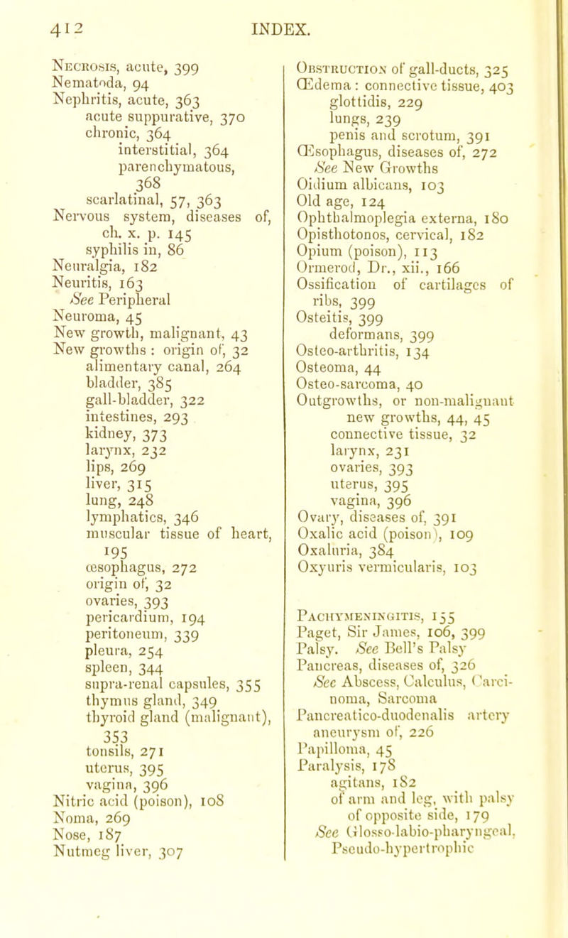 Neckosis, acute, 399 Nematoda, 94 Nephritis, acute, 363 acute suppurative, 370 clironic, 364 interstitial, 364 parencbymatous, 368 scarlatinal, 57, 363 Nervous system, diseases of, ch. X. p. 145 syphilis in, 86 Neuralgia, 182 Neuritis, 163 See Peripheral Neuroma, 45 New growth, malignant, 43 New growths : origin of, 32 alimentary canal, 264 bladder, 385 gall-bladder, 322 intestines, 293 kidney, 373 larynx, 232 Hps, 269 liver, 315 lung, 248 lymphatics, 346 muscular tissue of heart, 195 cesophagus, 272 origin of, 32 ovaries, 393 pericardium, 194 peritoneum, 339 pleura, 254 spleen, 344 snpra-reual capsules, 355 thymus gland, 349 thyroid gland (malignant), 353 tonsils, 271 uterus, 395 vagina, 396 Nitric acid (poison), 108 Noma, 269 Nose, 187 Nutmeg liver, 307 OnsTBUCTiON of gall-ducts, 325 Oedema : connective tissue, 403 glottidis, 229 lungs, 239 penis and scrotum, 391 Qilsophagus, diseases of, 272 See New Growths Oidium albicans, 103 Old age, 124 Ophthalmoplegia externa, 180 Opisthotonos, cervical, 182 Opium (poison), 113 Ormerod, Dr., xii., 166 Ossification of cartilages of ribs, 399 Osteitis, 399 deformans, 399 Osteo-arthritis, 134 Osteoma, 44 Osteo-sarcoma, 40 Outgrowths, or non-malignant new growths, 44, 45 connective tissue, 32 larynx, 231 ovaries, 393 uterus, 395 vagina, 396 Ovary, diseases of, 391 Oxalic acid (poison i, 109 Oxahiria, 3S4 Oxyuris vennicularis, 103 PACiri'MEXINGlTIS, I 55 Paget, Sir James, io6, 399 Patsy. See Bell's Palsy Pancreas, diseases of, 326 Sec Abscess, Calculus, Carci- noma, Sarcoma Pancreatico-duodenalis artciy aneurysm of, 226 Papilloma, 45 Paralysis, 178 agitans, 1S2 of arm and log, with palsy of opposite side, 179 See Cilosso labio-pbaryngcal, Psoudo-hypertrophic