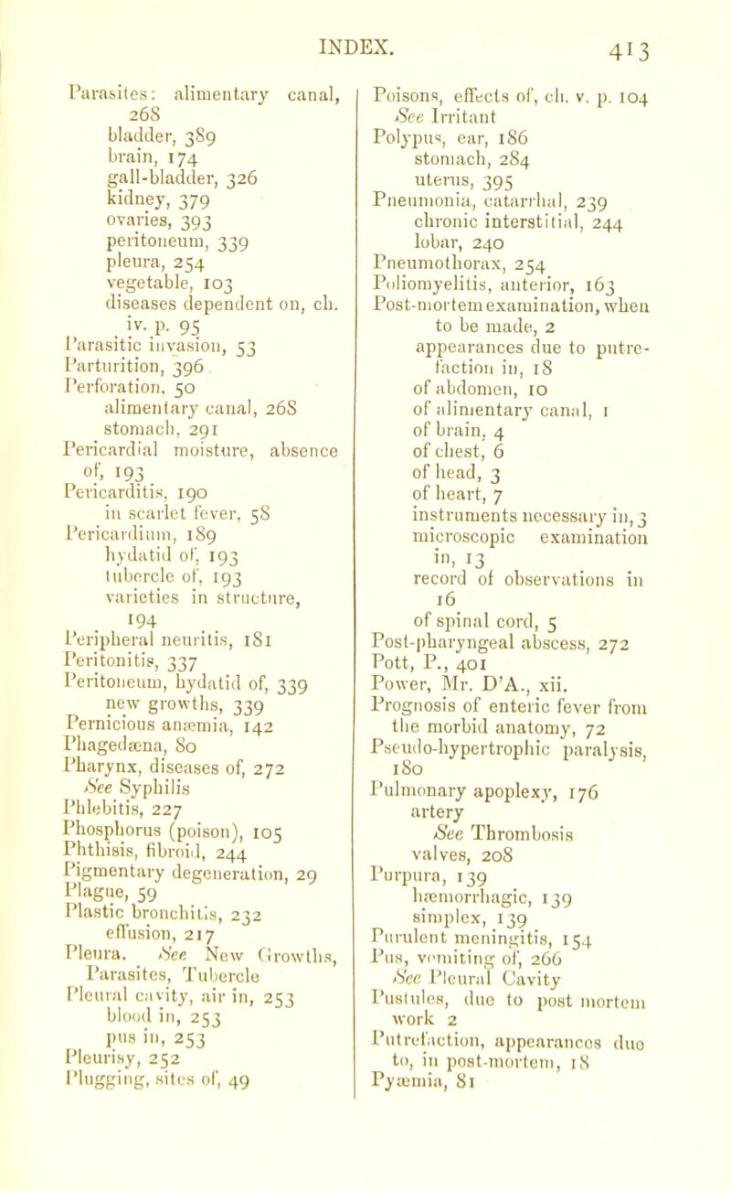 Parasites: alimentary canal, 26S bladder, 3S9 brain, 174 gall-bladder, 326 kidney, 379 ovaries, 393 peritoneum, 339 pleura, 254 vegetable, 103 diseases dependent on, cli. . i^-.P- 95 Parasitic invasion, 53 Parturition, 396 Perforation. 50 alimentary canal, 26S stomaci), 291 Pericardial moisture, absence of, 193. Pericarditis, 190 in scarlet fever, 5S Pericardium, 189 hydatid of, 193 tubercle of. 193 varieties in structMre, '94 Peripheral neuritis, iSl Peritonitis, 337 Peritoneum, hydatid of, 339 new growths, 339 Pernicious antemia, 142 Phagedajna, So Pharynx, diseases of, 272 /See Syphih's Phlebitis, 227 Phosphorus (poison), 105 Phthisis, fibroid, 244 Pigmentary degeneration, 29 Plagiie, 59 Plastic bronchitis, 232 cfTusion, 217 Pleura. <Vee New Growths, Parasites, Tuliercle I'lenral cavity, air in, 253 blood in, 253 pns in, 253 Pleurisy, 252 Plugging, sites of, 49 Poisons, effects of, cli. v. p. 104 See Irritant Polypus, ear, 186 stomach, 284 uterus, 395 Pneumonia, catarihal, 239 chronic interstitial, 244 lobar, 240 Pneumothorax, 254 P(jliomyelilis, anteiior, 163 Post-mortem examination, when to be made, 2 appearances due to putre- faction in, iS of abdomen, to of alimentary canal, i of brain, 4 of chest, 6 of head, 3 of heart, 7 instruments necessary in, 3 microscopic examination i> 13 record of observations in 16 of spinal cord, 5 Post-pharyngeal abscess, 272 Pott, P., 401 Power, Mr. D'A., xii. Prognosis of enteric fever from tlie morbid anatomy, 72 Pseudo-hypertrophic paralysis, 180 Pulmonary apoplexy, 176 artery See Thrombosis valves, 20S Puipura, 139 hemorrhagic, 139 simplex, 139 Purulent meningitis, 154 Pus, vcmiting oi', 266 See Pleural Cavity Pustules, due to post nu)rtem •work 2 Putrefiction, appearances duo to, in post-mortem, iS Pyteniia, 81