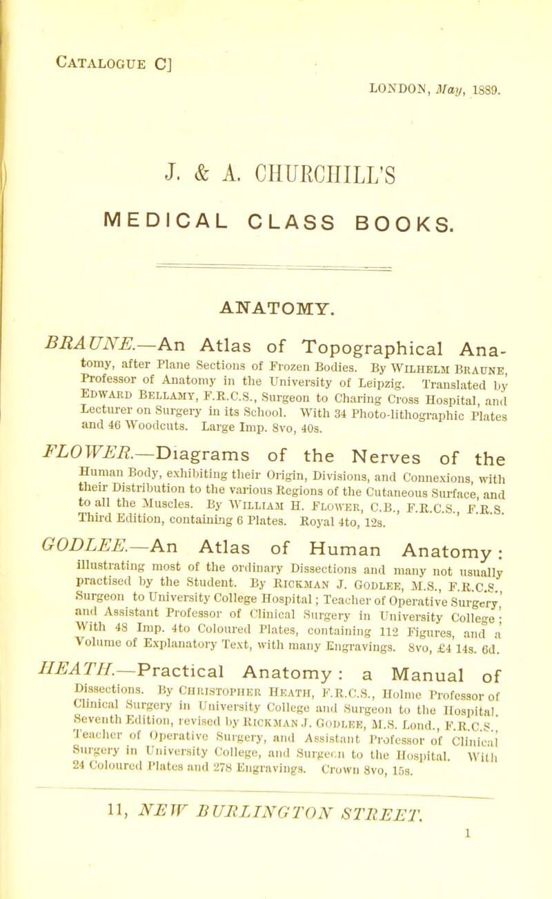 Catalogue C] LONDOIM, May, 1S89. J. & A. CHURCHILL'S MEDICAL CLASS BOOKS. ANATOMY. BRAUNE.~An Atlas of Topographical Ana- tomy, after Plane Sections of Frozen Bodies. By Wilhelm Beaune Professor of Anatomy in tlie University of Leipzis;. Translated by Edward Bellajiy, F.E.C.S., Surgeon to Charing Cross Hospital, and lectm-er on Surgery in its School. With 3i Photo-lithogi'aphic Plates and 46 Woodcuts. Large Imp. 8vo, 40s. FLOWER.—T>\agvsims of the Nerves of the Human Body, e.xhibiting their Origin, Divisions, and Conne.xious, with theu- Distribution to the various Kegions of the Cutaneous Siu-face, and to all the Muscles. By Wixliam H. Flower, C.B., F.K.C.S., F.'r S Thii-d Edition, containing 6 Plates. Royal 4to, 12s. GODLEE.~An Atlas of Human Anatomy: illustrating most of the ordinary Dissections and many not usually practised by the Student. By Rickman J. Godlee, M.S., F.R.C S Surgeon to University College Hospital; Teacher of Operative Surgery and Assistant Professor of Clinical Surgery in University College ■ With 4S Imp. 4to Coloured Plates, containing 112 Figures, and a Volume of Explanatory Te.\t, with many Engravings. 8vo, £4'14s. 6d. //^^m—Practical Anatomy : a Manual of Dissections. By Chiustopher Heath, F.R.C.S., Holme Professor of Clinical Surgery in University College and Surgeon to the Hospital Seventh Edition, revised by RtCKMAN .1. Goiir.EE, M.S. Loud., F.R C S Teacher of Operative Surgery, and Assi.stant Professor of Clinicii Surgery in University (College, and Surgei.n to the Hospital. Witli 24 Coloured Plates and 27S Engravings. Crown 8vo, 15s.