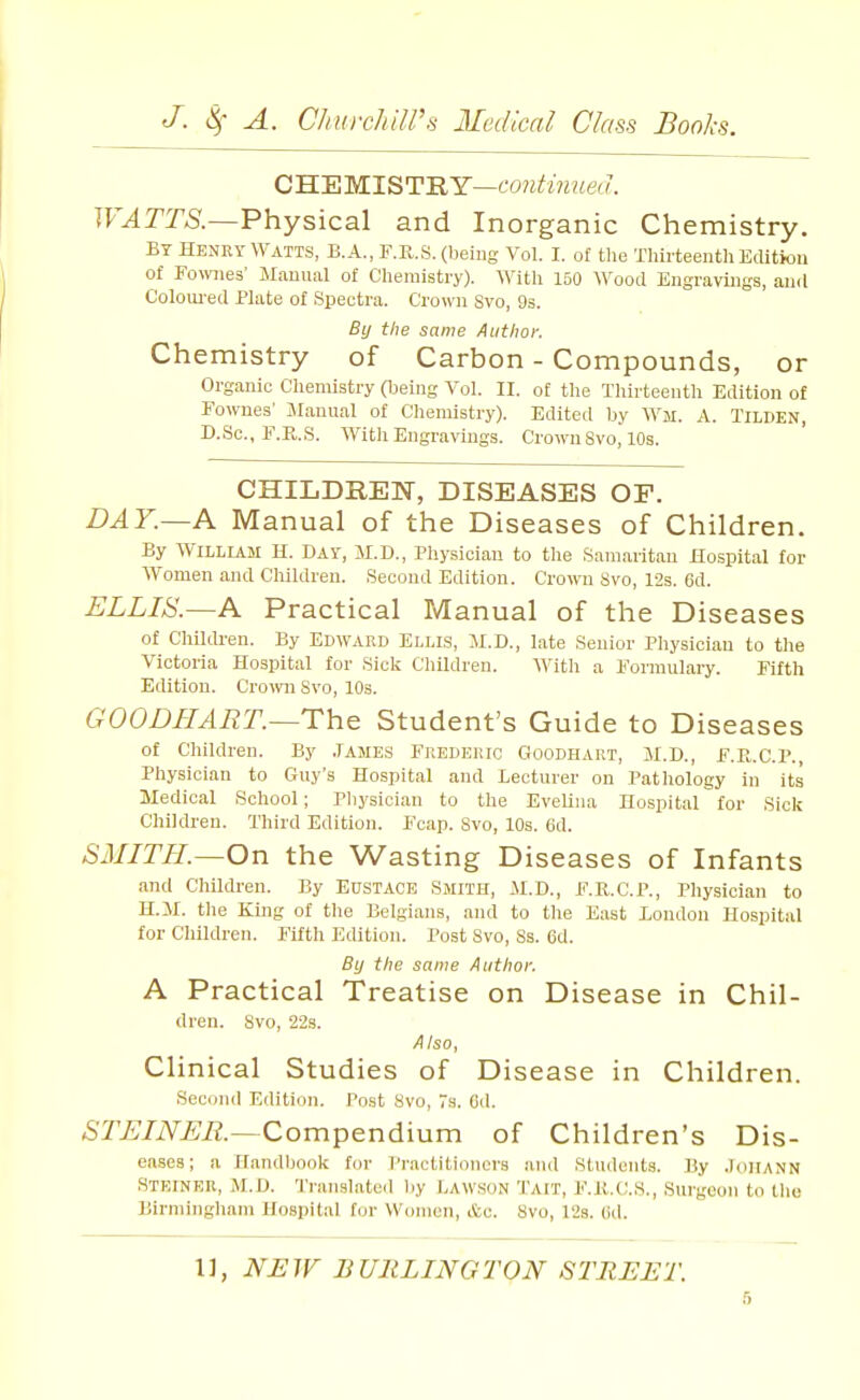G'B.'miLlS'Y'RY—contiimea. TF^JTA—Physical and Inorganic Chemistry. BY HENRY WATTS, B.A., F.R.S. (being Vol. I. of the Thirteenth Edition of Fomies' Manual of Chemistry). AVith 150 Wood Engravings, and Coloiu-ed Plate of Spectra. Crown Svo, 93. By the same Author. Chemistry of Carbon - Compounds, or Organic Cliemistry (Ueing Vol. II. of the Thirteenth Edition of Fownes' Manual of Chemistry). Edited by Wm. A. Tilden, D.Sc, F.R.S. With Engravings. CroivuSvo, 10s. CHILDREN, DISEASES OP. DAY.—A Manual of the Diseases of Children. By William H. Day, M.D., Physician to the Samaritan Hospital for Women and Children. Second Edition. Crown Svo, 12s. 6d. ELLIS.~A Practical Manual of the Diseases of ChilcU-en. By Edward Ellls, M.D., late Senior Physician to the Victoria Hospital for Sick Children. Vfith a Formulary. Fifth Edition. Cro\vn Svo, 10s. GOODHAET.~The Student's Guide to Diseases of Children. By .Tames Frederic Goodhart, M.D., F.P^.C.P., Physician to Guy's Hospital and Lecturer on Pathology in its Medical School; Pliysician to the Evelina Hospital for Sick Children. Third Edition. Fcap. Svo, 10s. 6d. SMITH.—On the Wasting Diseases of Infants and Children. By Eustace Smith, M.D., F.E.C.P., Pliysician to H.M. tlie King of the Belgians, and to the East London Hospital for Children. Fifth Edition. Post Svo, Ss. 6d. By the same Author. A Practical Treatise on Disease in Chil- dren. Svo, 22s. Also, Clinical Studies of Disease in Children. Second Edition. Post Svo, Ts. Cd. 5ri;/iV.£;i?.—Compendium of Children's Dis- eases; a Handbook for Practitioners aud Students. By .JdiiANN Steiser, M.D. 'I'ranslated l)y Lawson Tait, F.K.C.S., Surgeon to the Birmingham Hospital for Women, etc. Svo, 12s. (id.