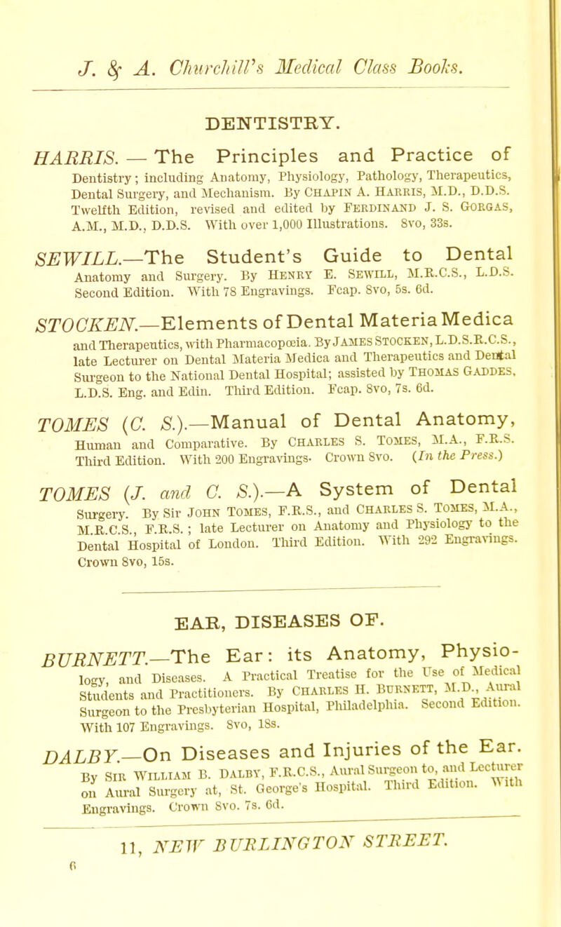 DENTISTRY. HARRIS. — The Principles and Practice of Dentistry; including Anatomy, Pliysiology, Patliolosy, Tlierapeutics, Dental Surgery, and Mechanism. By Chai'IN A. Harris, il.D., D.D.S. TweLftli Edition, revised and edited by FERDINAND J. S. GOEGAS, A.M., M.D., D.D.S. With over 1,000 Illustrations. 8vo, 33s. SEWILL—The Student's Guide to Dental Anatomy and Surgery. By Henry E. Sewill, M.K.C.S., L.D.S. Second Edition. With 78 Engravings. Fcap. Svo, 5s. 6d. STOOKEN.—'Elements of Dental Materia Medica and Therapeutics, with Pharmacopoeia. By JAJIES STOCKEN,L.D.S.E.C.S., late Lecturer on Dental Materia Medica and Therapeutics and Dental Sm-geon to the National Dental Hospital; assisted by Thomas Gaddes. L.D.S. Eng. and EiUn. Third Edition. Fcap. Svo, 7s. 6d. TOMES (C. ^.).—Manual of Dental Anatomy, Human and Comparative. By Charles S. Tomes, il.A., F.R.S. Third Edition. With 200 Engi-arags- Crown Svo. (In the Press.) TOMES {J. and G. S.).—A System of Dental Surgery. By Sir John Tomes, F.E.S., and Charles S. Tomes, M.A., M R C S F R S • late Lecturer on Anatomy and Physiology to the Dental Hospital of London. Third Edition. With 292 Engranngs. Crown Svo, 15s. EAR, DISEASES OF. BURNETT.—The Ear: its Anatomy, Physio- logy and Diseases. A Practical Treatise for the Fse of Medical Students and Practitioners. By CHARLES H. BURNETT, ^^f -^J^^^ Surgeon to the Presbyterian Hospital, Pliiladelplua. Second Edition. With 107 Engravings. Svo, ISs. DALBY—On Diseases and Injuries of the Ear. By SIR WILLIAM B. DALBV,F.R.C.S.,A«r..lS«rgeon to, and Lecturer on aLx Surgery at, St. George's Hospital. Third Edit.on. With Engravings. Crown Svo. 7s. 6d. ^