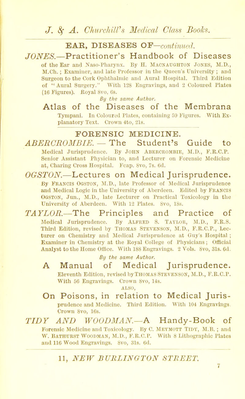 EAR, DISEASES O'E—continuetl. JONES.—Practitioner's Handbook of Diseases of the Ear and Naso-Pliaryiix. By II. Macnaughton Jones, M.D., M.Ch. ; Examiner, and late Professor in tlie Queen's University ; and Surgeon to the Corli Oplithahnic and Aural Hospital. Third Edition of  Aural Surgery. With 128 Engravings, and 2 Coloured Plates (16 Figures). Koyal 8vo, 6s. By the same Author. Atlas of the Diseases of the Membrana Tympani. In Coloured Plates, containing 59 i'igures. With Ex- planatory Text. Crown 4to, 21s. FORENSIC MEDICINE. ABERCROMBIE. — The Student's Guide to Medical Jurisprudence. By JOHN ABERCROMBIE, M.D., F.R.C.P. Senior Assistant Physician to, and Lectui'er on Forensic Medicine at. Charing Cross Hospital. Fcap. 8vo, 7s. 6d. OGSTON.—Lectures on Medical Jurisprudence. By Francis Oqston, M.D., late Professor of Medical Jurisprudence and Medical Logic in the University of Al)erdeen. Edited by Francis Ogston, Jim., M.D., late Lecturer on Practical Toxicology in the University of Aberdeen. With 12 Plates. Svo, ISs. TAYLOR.—The Principles and Practice of Medical Jurisprudence. By Alfred S. Taylor, M.D., F.R.S. Thu-d Edition, revised by Thomas Stevenson, M.D., F.R.C.P., Lec- turer on Chemistry and Jledical Jurisprudence at Guy's Hospital ; Examiner in Cliemistry at the Eoyal College of Pliysicians; Official Analyst to the Home Office. With 188 Engravings. 2 Vols. Svo, 31s. Cd. By the same Author. A Manual of Medical Jurisprudence. Eleventh Edition, revised l)yTHOMAS Stevenson, M.D., F.P^.C.P. With 56 Engravings. Crown Svo, 14s. ALSO, On Poisons, in relation to Medical Juris- prudence and Medicine. Third Edition. With 101 Engravings, Crown Svo, 16s. TIDY AND WOODMAN.—A Handy-Book of Forensic Medicine and Toxicology. By C. jMeymott Tidy, i\1.B. ; and W. Bathurst Wooiiman, M.D., F.R.C.P. Witli 8 Lithographic Plates and 116 Wood Engravings. Svo, 31a. 6d. 11, NEW BURLINGTON STREET.