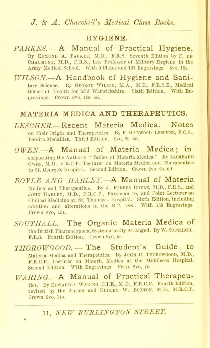 HYGIENE. PARKES. — A Manual of Practical Hygiene. By Edmund A. Parkes, JI.D., F.R.S. Seventh Edition by F. de Chadmont, M.D., F.R.S., late Professor of Militai-y Hygiene in the Army Medical School. With 9 Plates and 101 Engravings. 8vo, 18s. WILSON.—A Handbook of Hygiene and Sani- tary Science. By Georoe Wilson, M.A., M.D., F.R.S.E., Medical Officer of Health for Mid Warwickshire. Sixth Edition. With En- gravings. CroNvn Svo, 10s. (id. MATERIA MEDICA AND THERAPEUTICS. LESOHER.—Recent Materia Medica. Notes on their Origin and Therapeutics. By F. Harwood LesCHER, F.C.S., Pereira Medallist. Third Edition. 8vo, 2s. 6d. OWEN.—A Manual of Materia Medica; in- corporating the Author's  Tallies of Materia Medica. By ISAMBAKD OWEN, M.D., F.R.C.P., Lecturer on Materia Medica and Therapeutics to St. George's Hospital. Second Edition. Cro^vn Svo, 6s. 6d. ROYLE AND HARLEY.—A Manual of Materia Medica and Therapeutics. By J. Forbes Rotle, M.D., F.R.S., and John Harley, M.D., F.R.C.P., Physician to, and Joint Lecturer on Clinical Medicine at, St. Thomas's Hospital. SLxth Edition, including addition and alterations in tlie B.P. 1885. With 139 Engravings. Crown Svo, 15s. SOUTHALL.—The Organic Materia Medica of the British Pharmacopeia. Systematically Arranged. By W. SOUTHALL. F.L.S. Fourth Edition. Crown Svo, 5s. THOROWGOOD. — The Student's Guide to Materia Medica and Tlierapeutics. By JOHN C. THOROWGOOD, M.D., F.R.C.P., Lecturer on Materia Medica at the Middlesex Hospital. Second Edition. With Engi-avings. Fcap. Svo, 7s. WARING.—A Manual of Practical Therapeu- tics. By Edward J. Waring, CLE., M.D., F.R.C.P. Fourth Edition, revised by the Author and DUDLEY W. BUXTON, M.D., M.R.C.P. Cro\vn Svo, 14s. 11, NE W B URLIXGTON STBEET. ■8