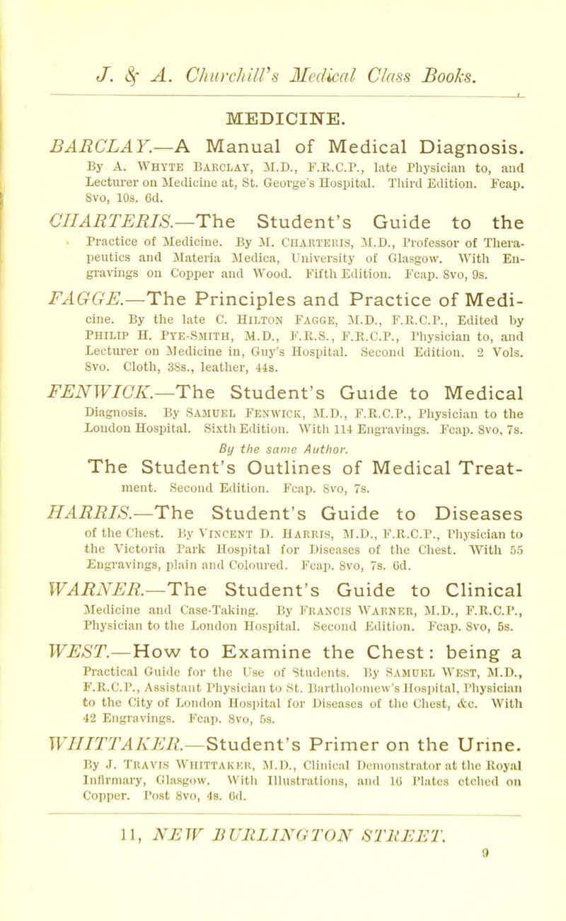 MEDICINE. BARCLAY.—A Manual of Medical Diagnosis. By A. Whyte Bakclay, M.D., F.K.C.P., late Physician to, and Lectm-er on Medicine at, St. George's Hospital. Third Edition. Foap. Svo, 10s. 6d. CIIAETEEIS.—The Student's Guide to the Practice of Medicine. By M. Charteris, M.D., Professor of Tliera- peutics and Materia Medica, University of Glasgow. With En- gravings on Copper and Wood. Fifth Edition. Foap. Svo, 9s. FAGGE.—The Principles and Practice of Medi- cine. By the late C. Hilton Fagge, M.D., F.R.C.P., Edited by PHILIP H. Pye-Smith, M.D., F.K.S., F.E.C.P., Physician to, and Lectui'er on Medicine in, Gny's Hospital. Second Edition. 2 Vols. Svo. Cloth, 3Ss., leather, 44s. FENWICK.—The Student's Guide to Medical Diagnosis. By .Samuel Fenwick, M.D., F.R.C.P., Physician to the Loudon Hospital. Si.xth Edition. With 114 Engi'avings. Fcap. Svo, 7s. By the same Author. The Student's Outlines of Medical Treat- ment. Second Edition. I'cap. Svo, 7s. HARRIS.—The Student's Guide to Diseases of the Chest. By Vincent D. Harris, M.D., F.R.C.P., Physician to the Victoria Park Hospital for Diseases of the Chest. With 5.') Engi-avings, plain and Coloured. Fcap. Svo, 7s. Gd. WARNER.—The Student's Guide to Clinical Medicine and Case-Taking. By Francis Warner, M.D., F.R.C.P., Physician to the London Hospital. Second Edition. Fcap. Svo, 5s. WEST.—How to Examine the Chest: being a Practical Gui<Ie for tlie Use of Students. By Samuel West, M.D., F.K.C.P., Assistant Physician to St. Bartliolonicw's Hospital. Physician to the City of London Hospital for Diseases of tlie Chest, &c. With 42 Engravings. Fcap. Svo, fjs. WIIITTAKER.—StudenVs Primer on the Urine. By J. Travis Whittaker, M.ll., Clinical Dcnionstrntor at the Royal Infirmary, Glasgow. With Illustrations, and 10 Plates etched on Copper. Post Svo, 4s. 6d. 11, Ni:W BURLINGTON STREET.