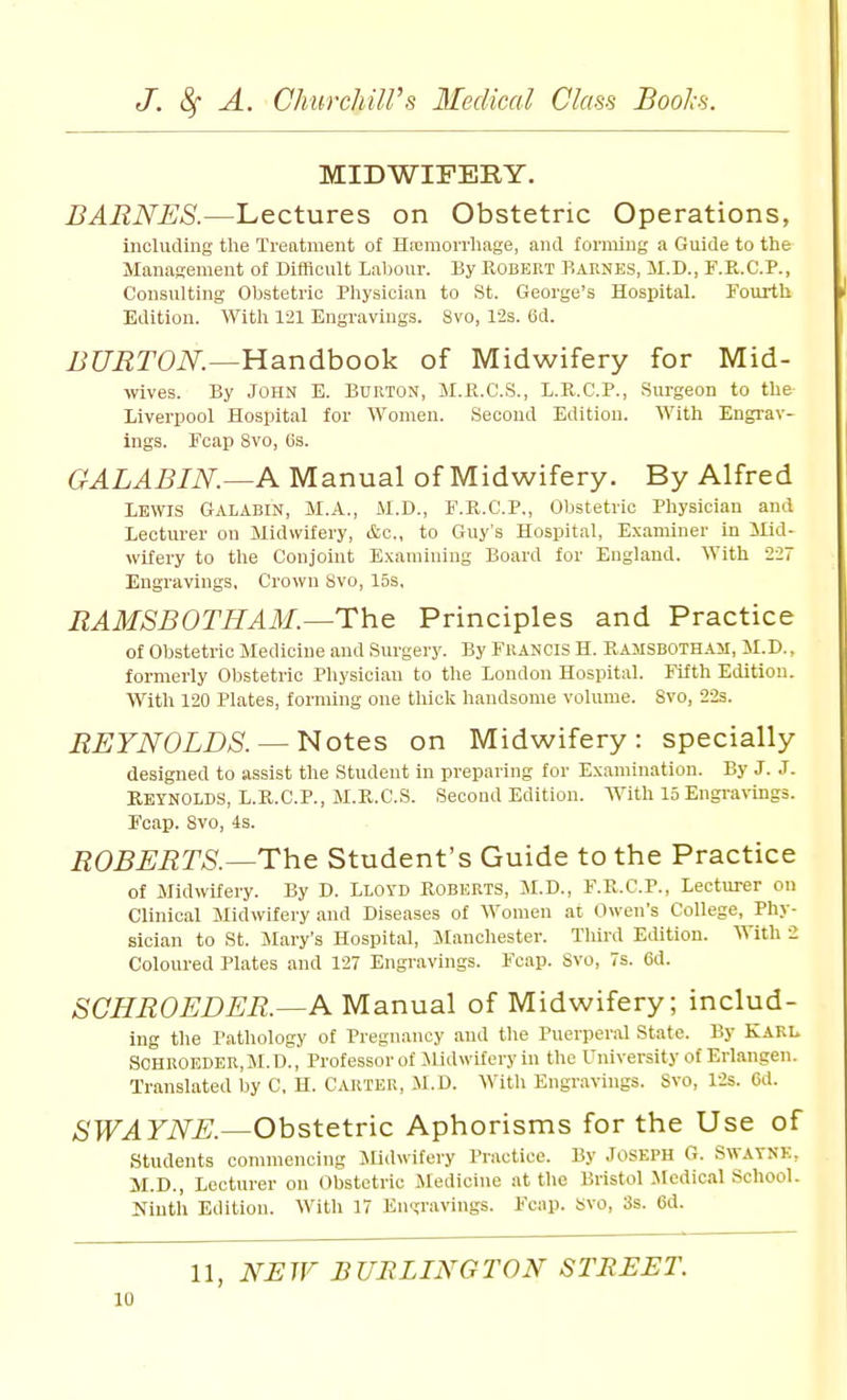 MIDWIFERY. BARNES.—Lectures on Obstetric Operations, including the Treatment of HiEraorrhage, and ronuiiig a Guide to the Management ol Difflcult Labour. By Robert Barnes, M.D., F.R.C.P., Consulting Obstetric Physician to St. George's Hospital. Fourth Edition. With 121 Engravings. 8vo, 12s. Od. JJURTON.^Handhook of Midwifery for Mid- wives. By John E. Burton, SI.Pl.C.S., L.R.C.P., Surgeon to the Liverpool Hospital for Women. Second Edition. With Engrav- ings. Fcap Svo, Os. GALABIN.—A Manual of Midwifery. By Alfred Lewis Galabin, M.A., M.D., F.R.C.P., Obstetric Pliysician and Lecturer on Midwifery, &c,, to Guy's Hospital, Examiner in ilid- wifery to the Conjoint Examining Board for England, With 227 Engravings, Crown Svo, los, RAMSBOTHAM—The Principles and Practice of Obstetric Medicine and Surgery. By Francis H. Ramsbotham, M.D., formerly Obstetric Physician to the London Hospital. Fifth Edition. With 120 Plates, forming one thick handsome volume. Svo, 22s. REYNOLDS. —Notes on Midwifery: specially designed to assist the Student in preparing for Examination. By J. J. Reynolds, L.R.C.P., M.R.C.S. Second Edition. AVith 15 Engra^-ings. Fcap. Svo, 4s. ROBERTS.—The Student's Guide to the Practice of Midwifery. By D. Lloyd Roberts, M.D., F.R.C.P., Lecturer on Clinical Midwifery and Diseases of Women at Owen's College, Phy- sician to St. Jlary's Hospital, Manchester. Third Edition. With 2 Coloured Plates and 127 Engravings. Fcap. Svo, 7s. 6d. SCHROEDER.—A Manual of Midwifery; includ- ing the Pathology of Pregnancy and the PuerpenU State. By Karl SCHROEDER, M. D., Professor of Midwifery in the University of Erlangen. Translated by C, H. Carter, il.D. With Engravings. Svo, 12s. Gd. SWAYNE.—Obstetric Aphorisms for the Use of students commencing Jlidwifery Practice. By Joseph G. Swayne, M.D., Lecturer on Obstetric Medicine at the Bristol Medical School Ninth Edition. With 17 En<?ravings. Fcap. Svo, 3s. 6d. 11, NEIF BURLINGTON STBEET.